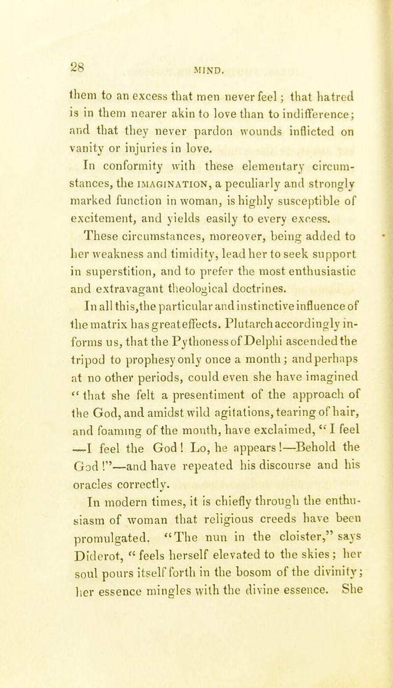 them to an excess that men never feel; that liatrcd is in them nearer akin to love than to indifference; and that they never pardon wounds inflicted on vanity or injuries in love. In conformity with these elementary circum- stances, the IMAGINATION, a peculiarly and strongly marked function in woman, is highly susceptible of excitement, and yields easily to every excess. These circumstances, moreover, being added to her weakness and timidity, lead her to seek support in superstition, and to prefer the inost enthusiastic and extravagant theological doctrines. In all this,the particular and instinctive influence of the matrix has great effects. Plutarch accordingly in- forms us, that the Pythoness of Delphi ascended the tripod to prophesy only once a month; and perhaps at no other periods, could even she have imagined *' that she felt a presentiment of the approach of the God, and amidst wild agitations, tearing of hair, and foaming of the mouth, have exclaimed,  I feel —I feel the God 1 Lo, he appears 1—Behold the God 1—and have repeated his discourse and his oracles correctly. In modern times, it is chiefly through the enthu- siasm of woman that religious creeds have been promulgated. The nun in the cloister, says Diderot,  feels herself elevated to the skies; her soul pours itself forth in the bosom of the divinity; her essence mingles with the divine essence. She