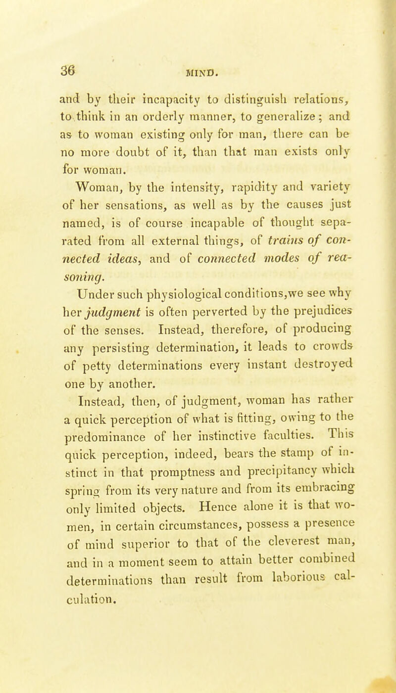 and by tlieii* incapacity to distinguish relations, to think in an orderly manner, to generalize; and as to woman existing only for man, there can be no more doubt of it, than that man exists only for woman. Woman, by the intensity, rapidity and variety of her sensations, as well as by the causes just named, is of course incapable of thought sepa- rated from all external things, of trams of con- nected ideas, and of connected modes of rea- soning. Under such physiological conditions,we see why her judgment is often perverted by the prejudices of the senses. Instead, therefore, of producing any persisting determination, it leads to crowds of petty determinations every instant destroyed one by another. Instead, then, of judgment, woman has rather a quick perception of what is fitting, owing to the predominance of her instinctive faculties. This quick perception, indeed, bears the stamp of in- stinct in that promptness and precipitancy which spring from its very nature and from its embracing only limited objects. Hence alone it is that wo- men, in certain circumstances, possess a presence of mind superior to that of the cleverest man, and in a moment seem to attain better combined determinations than result from laborious cal- culation.