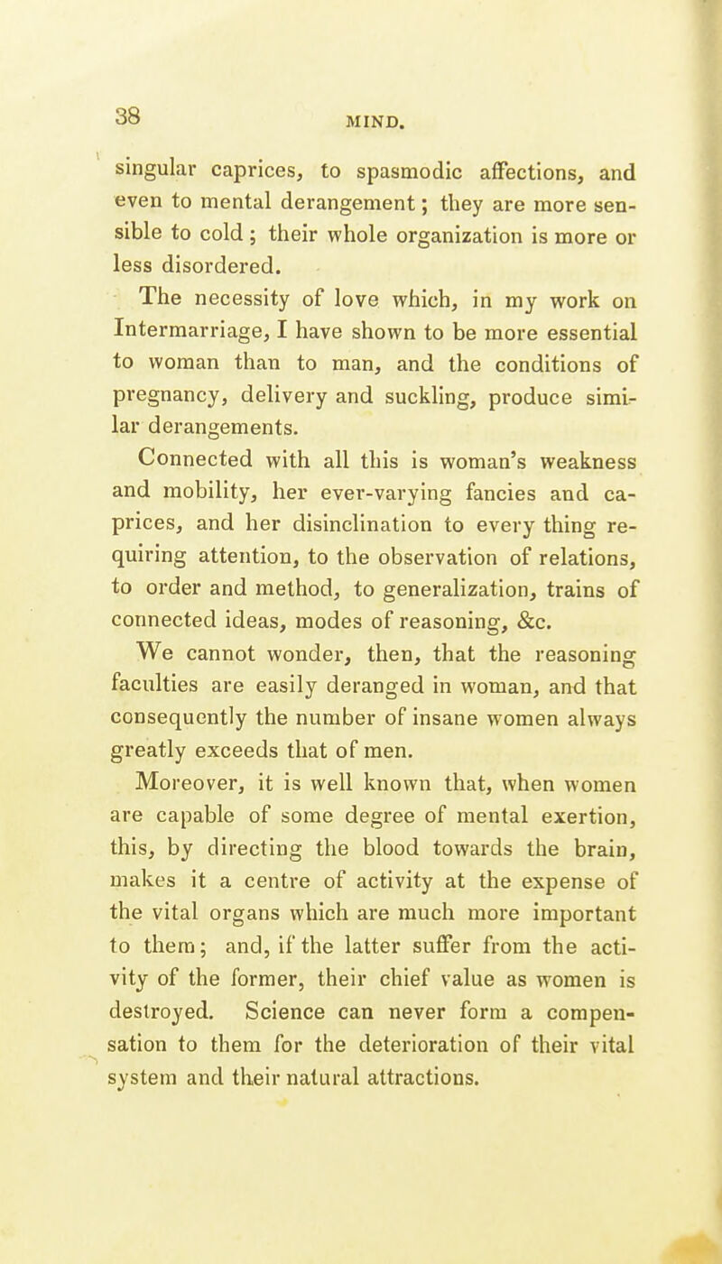 singular caprices, to spasmodic affections, and even to mental derangement; they are more sen- sible to cold ; their whole organization is more or less disordered. The necessity of love which, in my work on Intermarriage, I have shown to be more essential to woman than to man, and the conditions of pregnancy, delivery and suckling, produce simi- lar derangements. Connected with all this is woman's weakness and mobility, her ever-varying fancies and ca- prices, and her disinclination to every thing re- quiring attention, to the observation of relations, to order and method, to generalization, trains of connected ideas, modes of reasoning, &c. We cannot wonder, then, that the reasoning faculties are easily deranged in woman, and that consequently the number of insane women always greatly exceeds that of men. Moreover, it is well known that, when women are capable of some degree of mental exertion, this, by directing the blood towards the brain, makes it a centre of activity at the expense of the vital organs which are much more important to them; and, if the latter suffer from the acti- vity of the former, their chief value as women is destroyed. Science can never form a compen- sation to them for the deterioration of their vital system and their natural attractions.