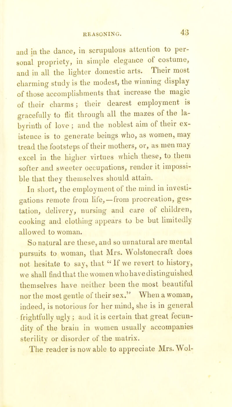 and in the dance, in scrupulous attention to per- sonal propriety, in simple elegance of costume, and in all the lighter domestic arts. Their most charming study is the modest, the winning display of those accomplishments that increase the magic of their charms; their dearest employment is gracefully to flit through all the mazes of the la- byrinth of love ; and the noblest aim of their ex- istence is to generate beings who, as women, may tread the footsteps of their mothers, or, as men may excel in the higher virtues which these, to them softer and sweeter occupations, render it impossi- ble that they themselves should attain. In short, the employment of the mind in investi- gations remote from hfe,—from procreation, ges- tation, delivery, nursing and care of children, cooking and clothing appears to be but limitedly allowed to woman. So natural are these, and so unnatural are mental pursuits to woman, that Mrs. Wolstonecraft does not hesitate to say, that  If we revert to history, we shall findUiat the women whohavedistinguished themselves have neither been the most beautiful nor the most gentle of their sex. When a woman, indeed, is notorious for her mind, she is in general frightfully ugly ; and it is certain that great fecun- dity of the brain in women usually accompanies sterility or disorder of the matrix. The reader is now able to appreciate Mrs.Wol-