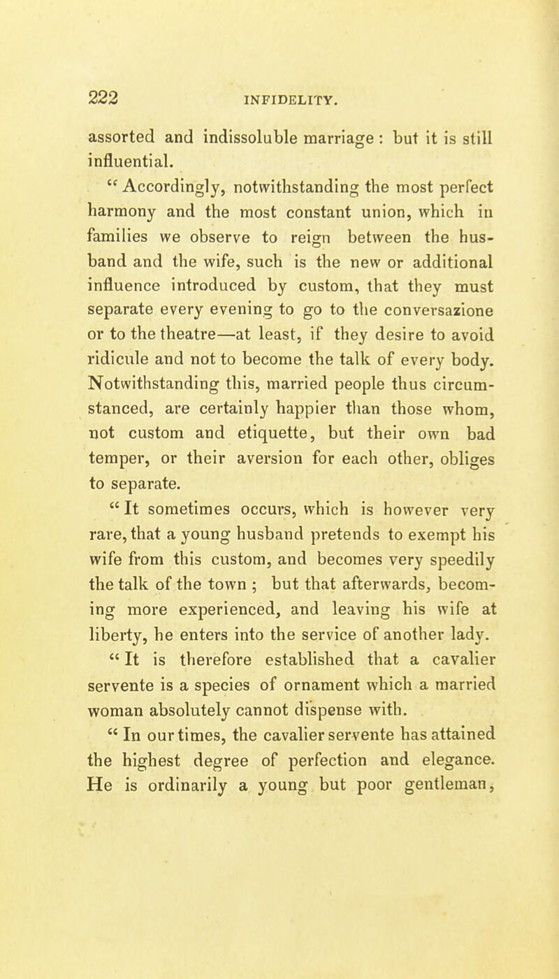 assorted and indissoluble marriage : but it is still influential.  Accordingly, notwithstanding the most perfect harmony and the most constant union, which in families we observe to reign between the hus- band and the wife, such is the new or additional influence introduced by custom, that they must separate every evening to go to the conversazione or to the theatre—at least, if they desire to avoid ridicule and not to become the talk of every body. Notwithstanding this, married people thus circum- stanced, are certainly happier than those whom, not custom and etiquette, but their own bad temper, or their aversion for each other, obliges to separate. It sometimes occurs, which is however very rare, that a young husband pretends to exempt his wife from this custom, and becomes very speedily the talk of the town ; but that afterwards, becom- ing more experienced, and leaving his wife at liberty, he enters into the service of another lady.  It is therefore established that a cavalier servente is a species of ornament which a married woman absolutely cannot dispense with.  In our times, the cavalier servente has attained the highest degree of perfection and elegance. He is ordinarily a young but poor gentleman,