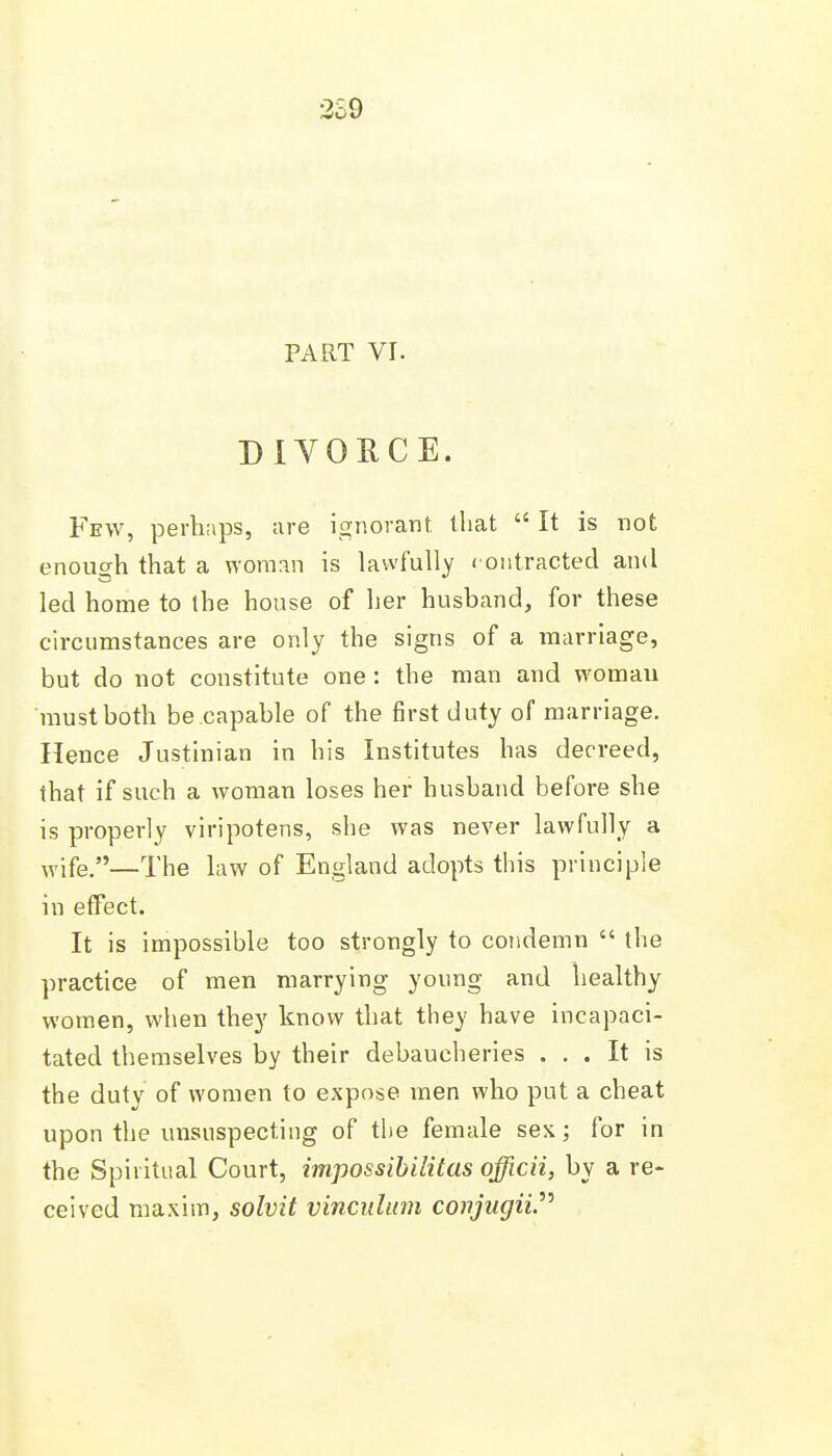 2S9 PART VI. DIVOUCE. Few, perhaps, are ignorant that  It is not enough that a woman is lawfully contracted and led home to the house of her husband, for these circumstances are only the signs of a marriage, but do not constitute one: the man and woman must both be capable of the first duty of marriage. Hence Justinian in his Institutes has decreed, that if such a woman loses her husband before she is properly viripotens, she was never lawfully a ^vife.—The law of England adopts this principle in effect. It is impossible too strongly to condemn  the practice of men marrying young and healthy women, when they know that they have incapaci- tated themselves by their debaucheries ... It is the duty of women to expose men who put a cheat upon the unsuspecting of the female sex; for in the Spiritual Court, impossibilitas officii, by a re- ceived maxim, solvit vinculum covjugii^^