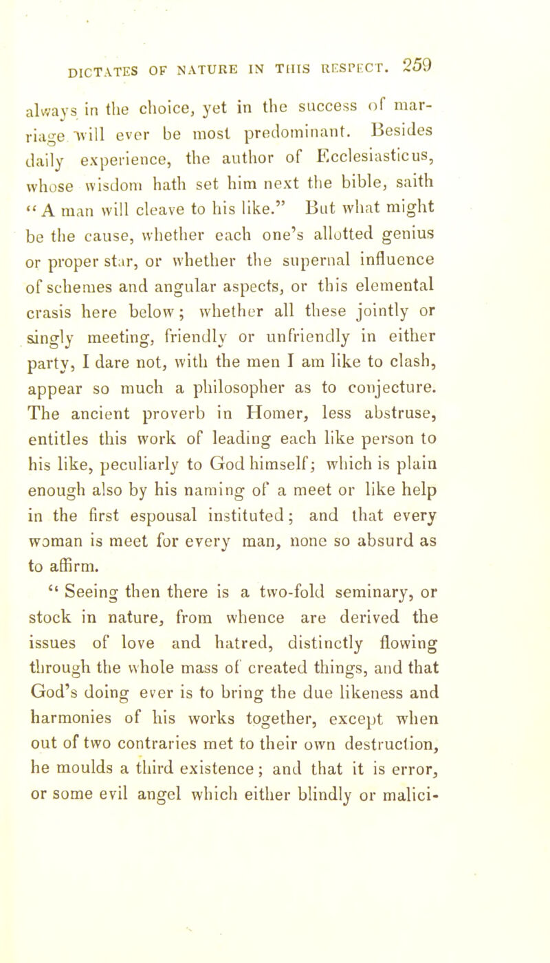 always in the choice, yet in the success of mar- riage ■\vill ever be most predominant. Besides daily experience, the author of Ecclesiasticus, whose wisdom hath set him next the bible, saith A man will cleave to his like. But what might be the cause, whether each one's allotted genius or proper star, or whether the supernal influence of schemes and angular aspects, or this elemental crasis here below; whether all these jointly or singly meeting, friendly or unfriendly in either party, I dare not, with the men I am like to clash, appear so much a philosopher as to conjecture. The ancient proverb in Homer, less abstruse, entitles this work of leading each like person to his like, peculiarly to God himself; which is plain enough also by his naming of a meet or like help in the first espousal instituted; and that every woman is meet for every man, none so absurd as to affirm.  Seeing then there is a two-fold seminary, or stock in nature, from whence are derived the issues of love and hatred, distinctly flowing through the whole mass of created things, and that God's doing ever is to bring the due likeness and harmonies of his works together, except when out of two contraries met to their own destruction, he moulds a third existence; and that it is error, or some evil angel which either blindly or malici-