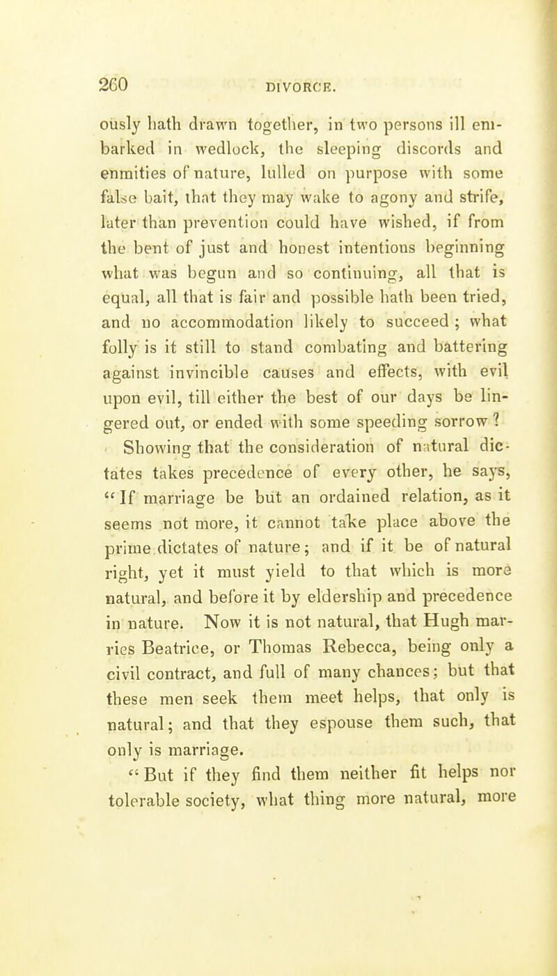 oiisly hath drawn together, in two persons ill em- barked in wedlock, the sleeping discords and enmities of nature, lulled on purpose with some false bait, that they may wake to agony and sti-ife, later than prevention could have wished, if from the bent of just and honest intentions beginning what was begun and so continuing, all that is equal, all that is fair and possible hath been tried, and uo accommodation likely to succeed ; what folly is it still to stand combating and battering against invincible causes and effects, with evil upon evil, till either the best of our days be lin- gered out, or ended with some speeding sorrow ? Showing that the consideration of natural dic- tates takes precedence of every other, he says,  If marriage be but an ordained relation, as it seems not more, it cannot take place above the prime dictates of nature; and if it be of natural right, yet it must yield to that which is more natural, and before it by eldership and precedence in nature. Now it is not natural, that Hugh mar- vies Beatrice, or Thomas Rebecca, being only a civil contract, and full of many chances; but that these men seek them meet helps, that only is natural; and that they espouse them such, that only is marriage.  But if they find them neither fit helps nor tolerable society, what thing more natural, more