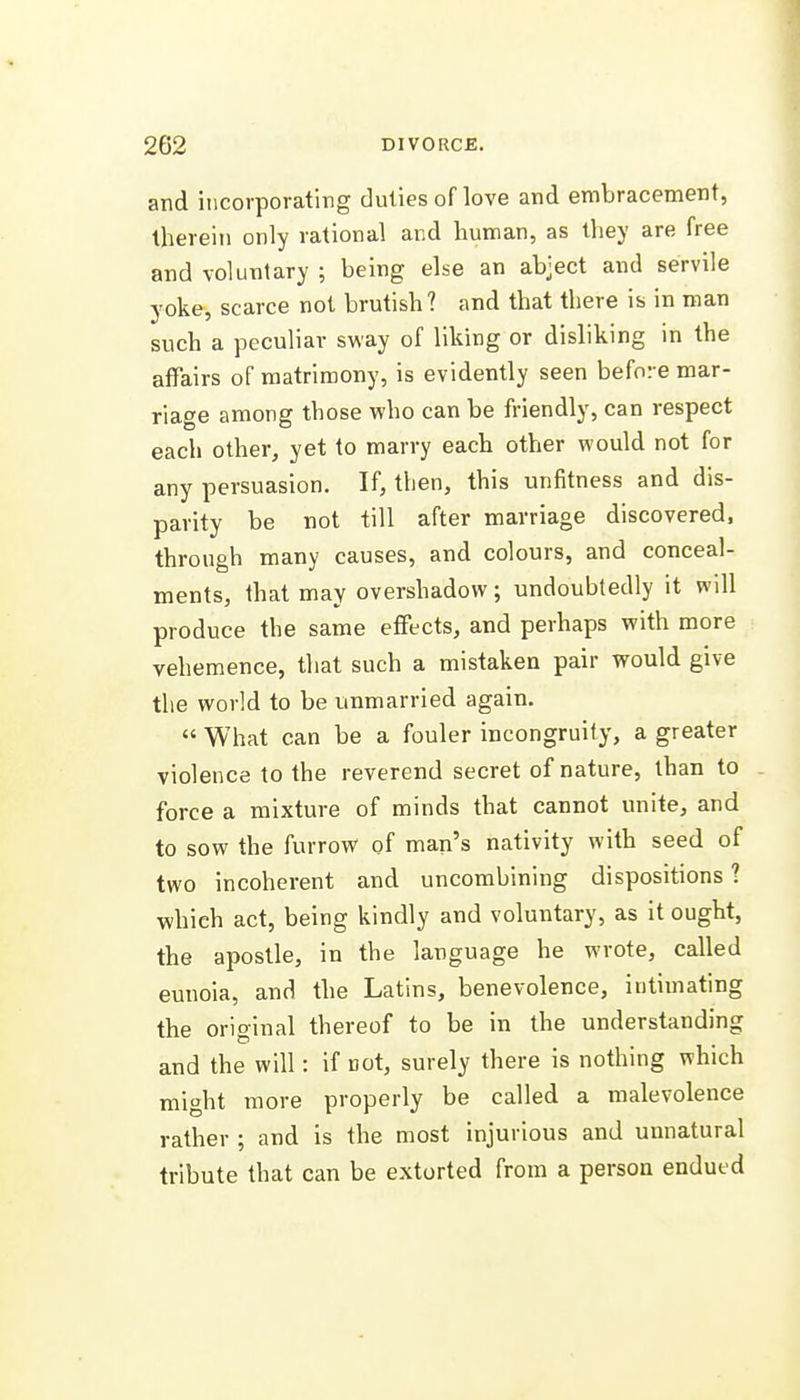 and incorporating duties of love and embracement, therein only rational and human, as they are free and voluntary ; being else an abject and servile yoke, scarce not brutish? and that there is in man such a peculiar sway of liking or disliking in the affairs of matrimony, is evidently seen before mar- riage among those who can be friendly, can respect each other, yet to marry each other would not for any persuasion. If, then, this unfitness and dis- parity be not till after marriage discovered, through many causes, and colours, and conceal- ments, that may overshadow; undoubtedly it will produce the same effects, and perhaps with more vehemence, that such a mistaken pair would give the world to be unmarried again.  What can be a fouler incongruity, a greater violence to the reverend secret of nature, than to force a mixture of minds that cannot unite, and to sow the furrow of man's nativity with seed of two incoherent and uncombining dispositions ? which act, being kindly and voluntary, as it ought, the apostle, in the language he wrote, called eunoia, and the Latins, benevolence, intimating the original thereof to be in the understanding and the will: if not, surely there is nothing which might more properly be called a malevolence rather ; and is the most injurious and unnatural tribute that can be extorted from a person endued