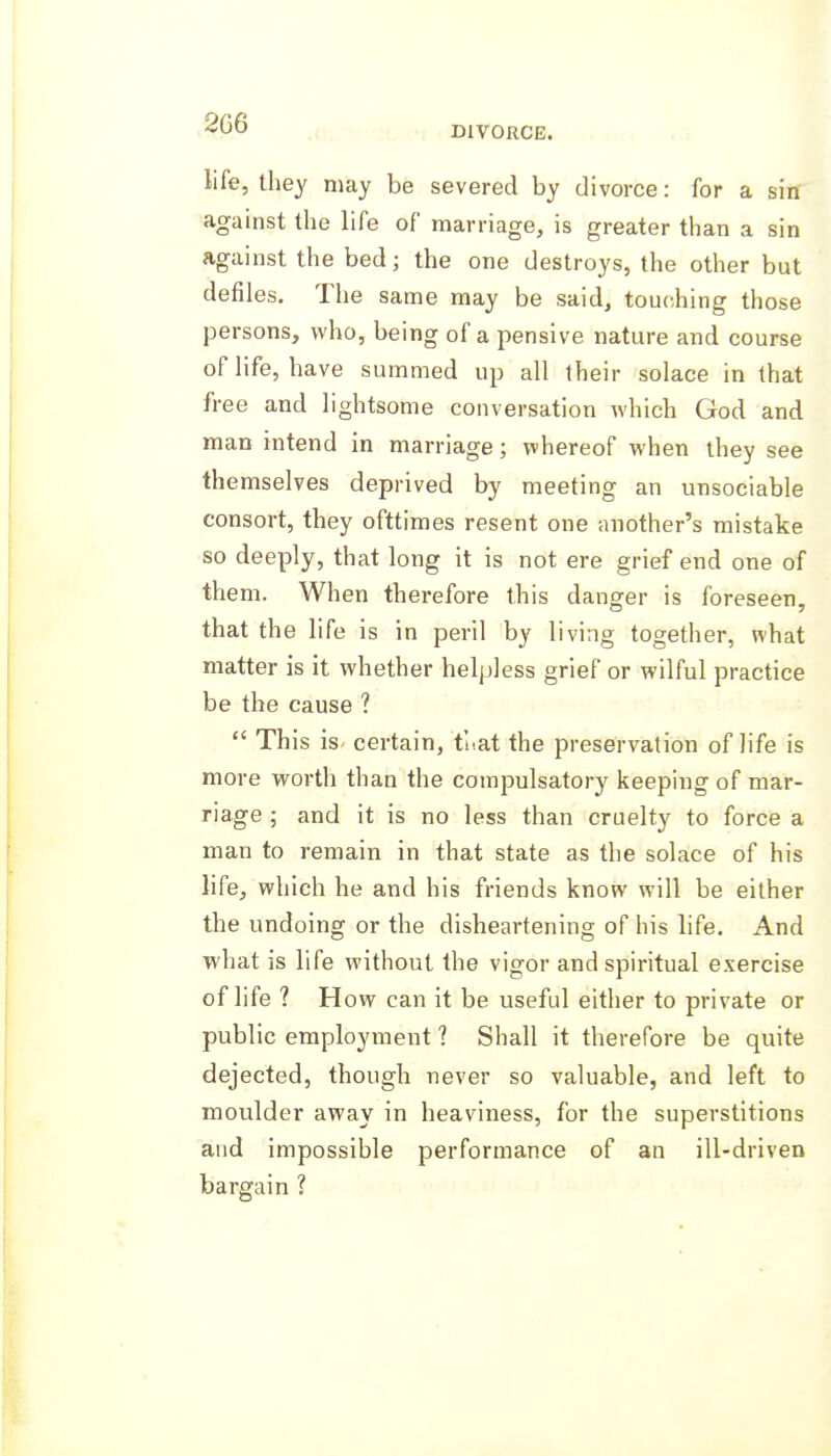 2G6 DIVORCE. life, they may be severed by divorce: for a sin against the life of marriage, is greater than a sin against the bed; the one destroys, the other but defiles. The same may be said, touching those persons, who, being of a pensive nature and course of life, have summed up all their solace in that free and lightsome conversation which God and man intend in marriage; whereof when they see themselves deprived by meeting an unsociable consort, they ofttimes resent one another's mistake so deeply, that long it is not ere grief end one of them. When therefore this danger is foreseen, that the life is in peril by living together, what matter is it whether helpless grief or wilful practice be the cause ?  This is certain, tuat the preservation of life is more worth than the compulsatory keeping of mar- riage ; and it is no less than cruelty to force a man to remain in that state as the solace of his life, which he and his friends know will be either the undoing or the disheartening of his life. And what is life without the vigor and spiritual exercise of life ? How can it be useful either to private or public employment ? Shall it therefore be quite dejected, though never so valuable, and left to moulder away in heaviness, for the superstitions and impossible performance of an ill-driven bargain ?