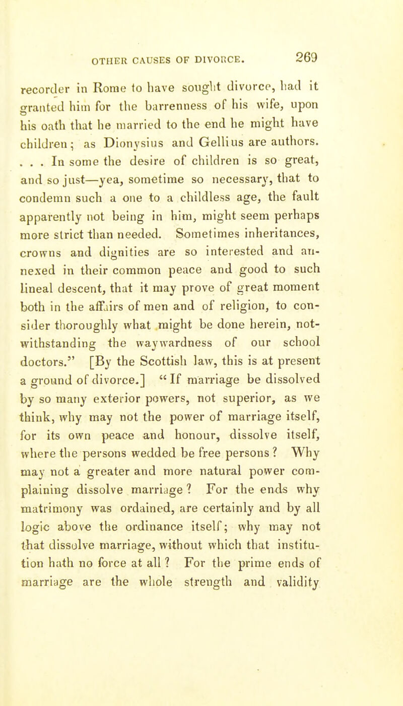 OTHER CAUSES OF DIVDUCE. recorder in Rome to have sought divorce, liad it o-ranted him for the barrenness of his wife, upon his oath that he married to the end he might have children; as Dionysius and Gellius are authors. . , . In some the desire of children is so great, and so just—yea, sometime so necessary, that to condemn such a one to a childless age, the fault apparently not being in him, might seem perhaps more strict than needetl. Sometimes inheritances, crowns and dignities are so interested and an- nexed in their common peace and good to such lineal descent, that it may prove of great moment both in the affairs of men and of religion, to con- sider thoroughly what might be done herein, not- withstanding the waywardness of our school doctors. [By the Scottish law, this is at present a ground of divorce.]  If marriage be dissolved by so many exterior powers, not superior, as we think, why may not the power of marriage itself, for its own peace and honour, dissolve itself, where the persons wedded be free persons ? Why may not a greater and more natural power com- plaining dissolve marriage ? For the ends why matrimony was ordained, are certainly and by all logic above the ordinance itself; why may not that dissolve marriage, without which that institu- tion hath no force at all ? For the prime ends of marriage are the whole strength and validity