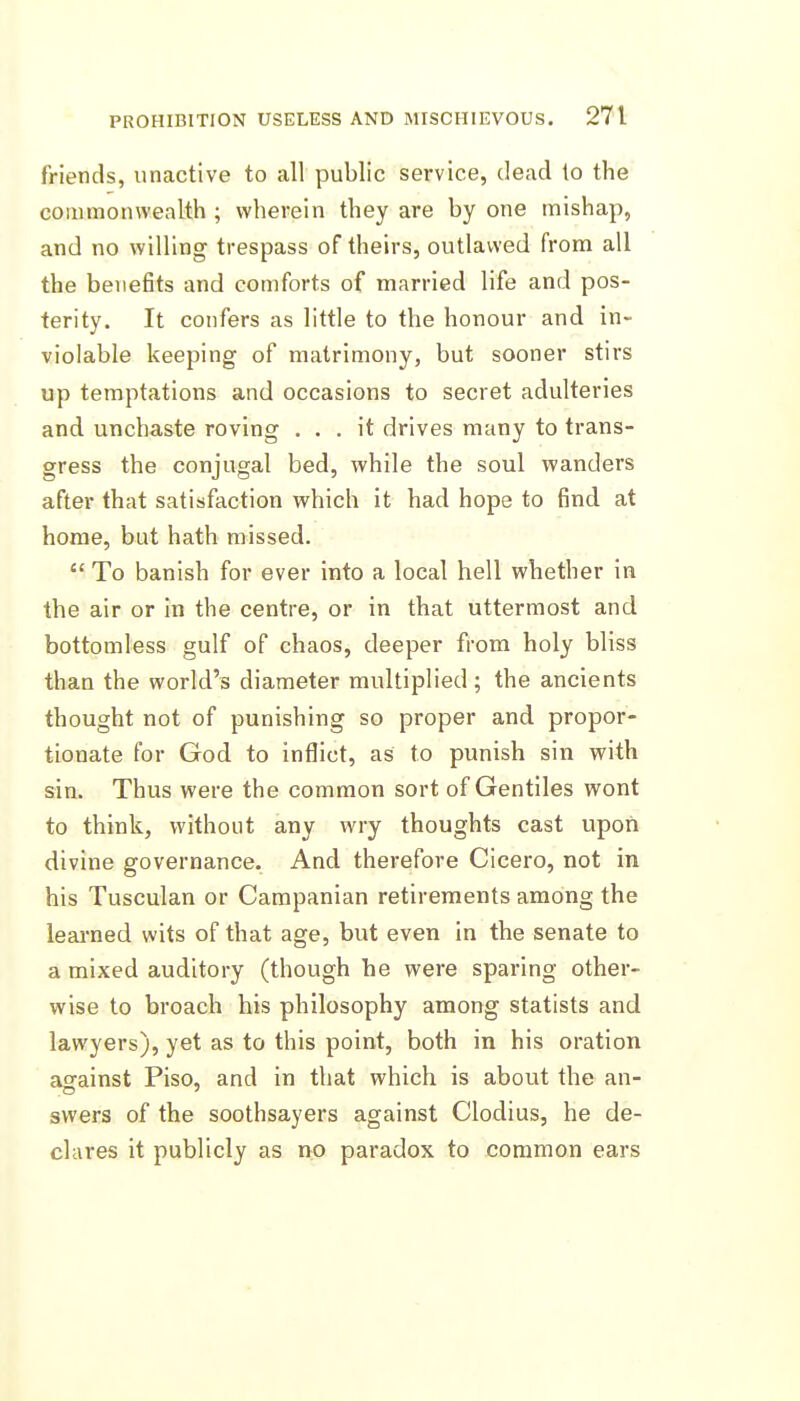 friends, iinactive to all public service, dead to the commonwealth ; wherein they are by one mishap, and no willing trespass of theirs, outlawed from all the benefits and comforts of married life and pos- terity. It confers as little to the honour and in- violable keeping of matrimony, but sooner stirs up temptations and occasions to secret adulteries and unchaste roving ... it drives many to trans- gress the conjugal bed, while the soul wanders after that satisfaction which it had hope to find at home, but hath missed.  To banish for ever into a local hell whether in the air or in the centre, or in that uttermost and bottomless gulf of chaos, deeper from holy bliss than the world's diameter multiplied; the ancients thought not of punishing so proper and propor- tionate for God to inflict, as to punish sin with sin. Thus were the common sort of Gentiles wont to think, without any wry thoughts cast upon divine governance. And therefore Cicero, not in his Tusculan or Campanian retirements among the leai-ned wits of that age, but even in the senate to a mixed auditory (though he were sparing other- wise to broach his philosophy among statists and lawyers), yet as to this point, both in his oration aoainst Piso, and in that which is about the an- swers of the soothsayers against Clodius, he de- clares it publicly as no paradox to common ears