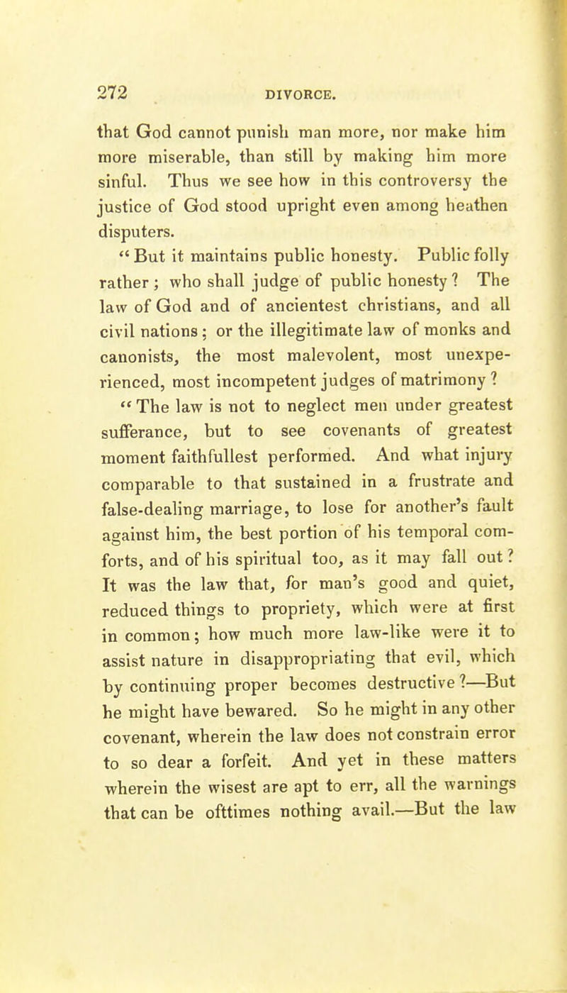 that God cannot punish man more, nor make him more miserable, than still by making him more sinful. Thus we see how in this controversy the justice of God stood upright even among heathen disputers.  But it maintains public honesty. Public folly rather ; who shall judge of public honesty ? The law of God and of ancientest christians, and all civil nations; or the illegitimate law of monks and canonists, the most malevolent, most unexpe- rienced, most incompetent judges of matrimony?  The law is not to neglect men under greatest sufferance, but to see covenants of greatest moment faithfuUest performed. And what injury comparable to that sustained in a frustrate and false-dealing marriage, to lose for another's fault against him, the best portion of his temporal com- forts, and of his spiritual too, as it may fall out ? It was the law that, for man's good and quiet, reduced things to propriety, which were at first in common; how much more law-like were it to assist nature in disappropriating that evil, which by continuing proper becomes destructive ?—^But he might have bewared. So he might in any other covenant, wherein the law does not constrain error to so dear a forfeit. And yet in these matters wherein the wisest are apt to err, all the warnings that can be ofttiraes nothing avail.—But the law