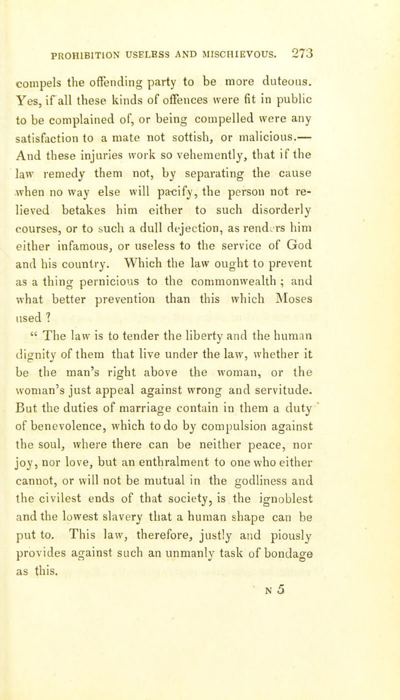 compels the offending party to be more duteous. Yes, if all these kinds of offences were fit in public to be complained of, or being compelled were any satisfaction to a mate not sottish, or malicious.— And these injuries work so vehemently, that if the law remedy them not, by separating the cause when no way else will pa-cify, the person not re- lieved betakes him either to such disorderly courses, or to such a dull dejection, as rendirs him either infamous, or useless to the service of God and his country. Which the law ought to prevent as a thing pernicious to the commonwealth ; and what better prevention than this which Moses used 1  The law is to tender the liberty and the human dignity of them that live under the law, whether it be the man's right above the woman, or the woman's just appeal against wrong and servitude. But the duties of marriage contain in them a duty of benevolence, which to do by compulsion against the soul, where there can be neither peace, nor joy, nor love, but an enthralment to one who either cannot, or will not be mutual in the godliness and the civilest ends of that society, is the ignoblest and the lowest slavery that a human shape can be put to. This law, therefore, justly and piously provides against such an unmanly task of bondage as this. ■ N 5