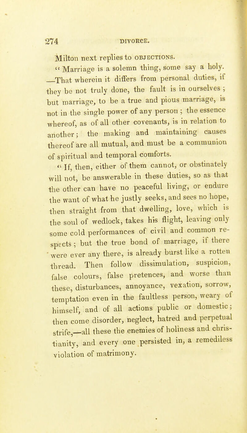 Milton next replies to objections.  Marriage is a solemn thing, some say a holy. ^That wherein it differs from personal duties, if they be not truly done, the fault is in ourselves ; but marriage, to be a true and pious marriage, is not in the single power of any person ; the essence whereof, as of all other covenants, is in relation to another; the making and maintaining causes thereof are all mutual, and must be a communion of spiritual and temporal comforts. *' If, then, either of them cannot, or obstinately will not, be answerable in these duties, so as that the other can have no peaceful living, or endure the want of what he justly seeks, and sees no hope, then straight from that dwelling, love, which is the soul of wedlock, takes his flight, leaving only some cold performances of civil and common re- spects ; but the true bond of marriage, if there • were ever any there, is already burst Hke a rotten thread. Then follow dissimulation, suspicion, false colours, false pretences, and worse than these, disturbances, annoyance, vexation, sorrow, temptation even in the faultless person, weary of himself, and of all actions public or domestic; then come disorder, neglect, hatred and perpetual strife,—all these the enemies of holiness and Chris- tianity, and every one persisted in, a remediless violation of matrimony.