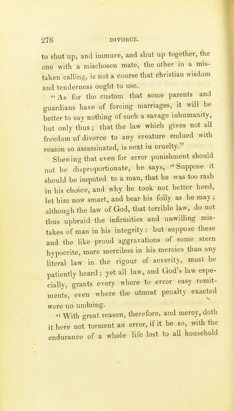 to shut up, and immure, and shut up together, the one with a mischosen mate, the other in a mis- taken calling, is not a course that christian wisdom and tenderness ought to use. As for the custom that some parents and guardians have of forcing marriages, it will be better to say nothing of such a savage inhumanity, but only thus; that the law which gives not all freedom of divorce to any creature endued with reason so assassinated, is next in cruelty. Shewing that even for error punishment should not be disproportionate, he says, Suppose it should be imputed to a man, that he was too rash in his choice, and why he took not better heed, let him now smart, and bear his folly as he may ; although the law of God, that terrible law, do not thus upbraid the infirmities and unwilling mis- takes of man in his integrity : but suppose these and the like proud aggravations of some stern hypocrite, more merciless in his mercies than any literal law in the rigour of severity, must be patiently heard; yet all law, and God's law espe- cially, grants every where to error easy remit- ments, even where the utmost penalty exact^ed were no undoing.  With great reason, therefore, and mercy, doth it here not torment an error, if it be so, with the endurance of a whole life lost to all household