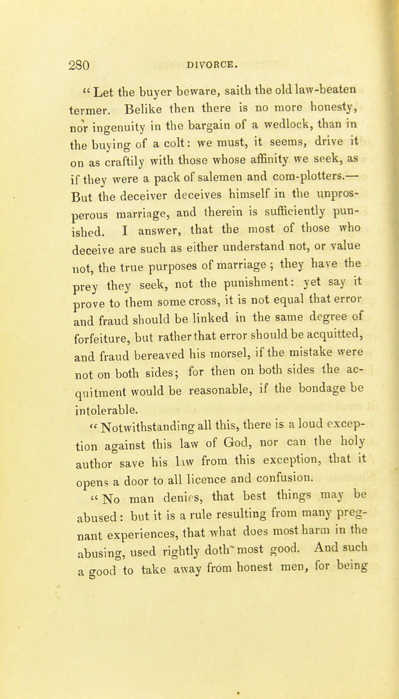  Let the buyer beware, saith the old laAV-beaten termer. Belike then there is no more honesty, nor ingenuity in the bargain of a wedlock, than in the buying of a colt: we must, it seems, drive it on as craftily with those whose affinity we seek, as if they were a pack of salemen and com-plotters.— But the deceiver deceives himself in the unpros- perous marriage, and therein is sufficiently pun- ished. I answer, that the most of those who deceive are such as either understand not, or value not, the true purposes of marriage ; they have the prey they seek, not the punishment: yet say it prove to them some cross, it is not equal that error and fraud should be linked in the same degree of forfeiture, but rather that error should be acquitted, and fraud bereaved his morsel, if the mistake were not on both sides; for then on both sides the ac- quitment would be reasonable, if the bondage be intolerable.  Notwithstanding all this, there is a loud excep- tion against this law of God, nor can the holy author save his liw from this exception, that it opens a door to all licence and confusion. No man denirs, that best things may be abused: but it is a rule resulting from many preg- nant experiences, that what does most harm in the abusing, used rightly doth^most good. And such a good to take away from honest men, for being