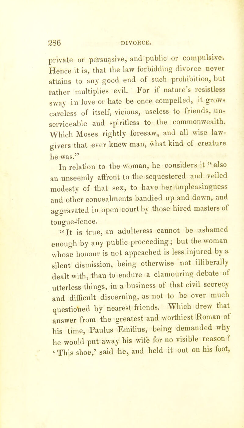 private or persuasive, and public or compulsive. Hence it is, that the law forbidding divorce never attains to any good end of such prohibition, but rather multiplies evil. For if nature's resistless sway in love or hate be once compelled, it grows careless of itself, vicious, useless to friends, un- serviceable and spiritless to the commonwealth. Which Moses rightly foresaw, and all wise law- givers that ever knew man, what kind of creature he was. In relation to the woman, he considers it  also an unseemly affront to the sequestered and veiled modesty of that sex, to have her unpleasingness and other concealments bandied up and down, and atTo-ravated in open court by those hired masters of tongue-fence,  It is true, an adulteress cannot be ashamed enough by any public proceeding; but the woman whose honour is not appeached is less injured by a silent dismission, being otherwise not illiberally dealt with, than to endure a clamouring debate of utterless things, in a business of that civil secrecy and difficult discerning, as not to be over much questio-ned by nearest friends. Which drew that answer from the greatest and worthiest Roman of his time, Paulus Emilius, being demanded why he would put away his wife for no visible reason ? ' This shoe,' said he, and held it out on his foot,