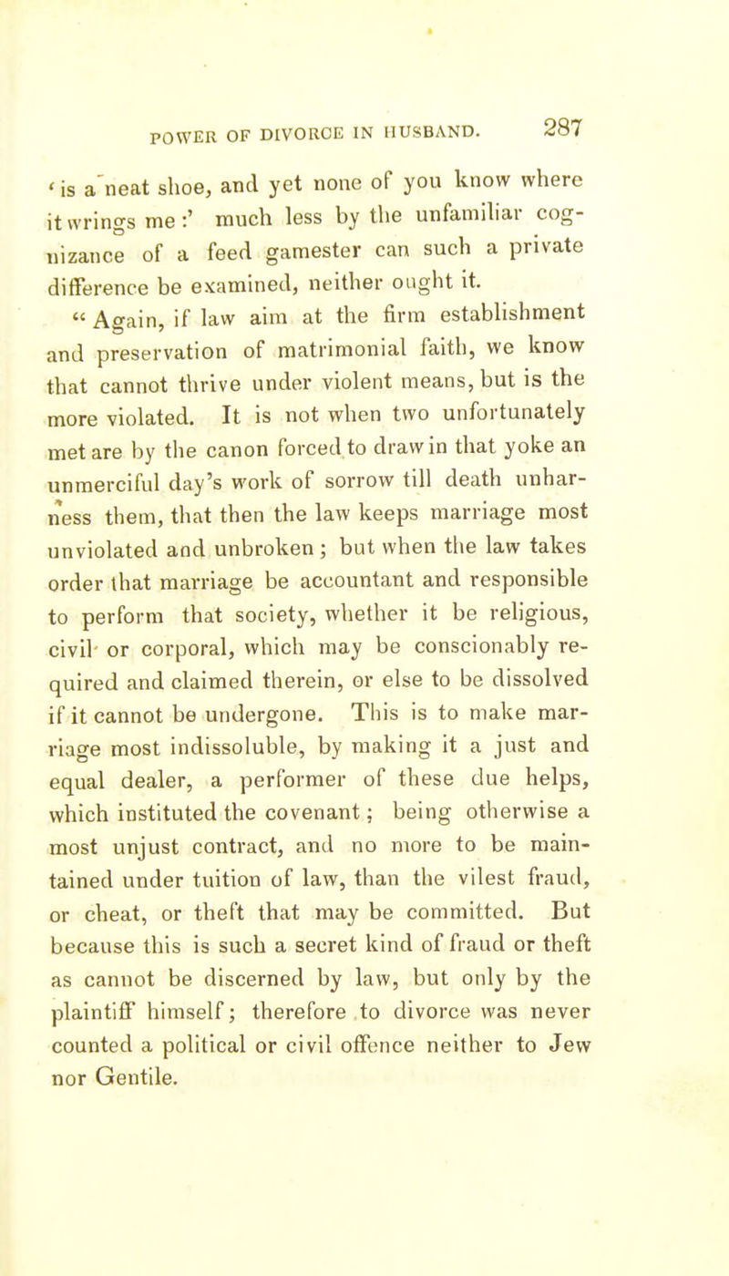 'is a'neat shoe, and yet none of you know where it wrings me:' much less by the unfamihar cog- nizance of a feed gamester can such a private difference be examined, neither ought it.  Again, if law aim at the firm establishment and preservation of matrimonial faith, we know that cannot thrive under violent means, but is the more violated. It is not when two unfortunately met are by the canon forced to draw in that yoke an unmerciful day's work of sorrow till death unhar- ness them, that then the law keeps marriage most unviolated and unbroken ; but when the law takes order that marriage be accountant and responsible to perform that society, whether it be religious, civil- or corporal, which may be conscionably re- quired and claimed therein, or else to be dissolved if it cannot be undergone. This is to make mar- riage most indissoluble, by making it a just and equal dealer, a performer of these due helps, which instituted the covenant; being otherwise a most unjust contract, and no more to be main- tained under tuition of law, than the vilest fraud, or cheat, or theft that may be committed. But because this is such a secret kind of fraud or theft as cannot be discerned by law, but only by the plaintiff himself; therefore to divorce was never counted a political or civil offence neither to Jew nor Gentile.