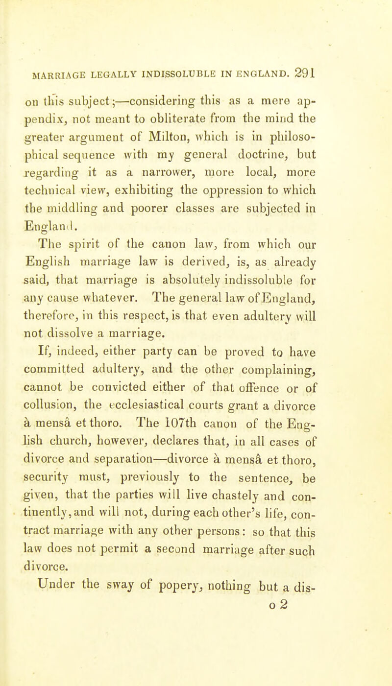 on this subject;—considering this as a mere ap- pendix, not meant to obliterate from the mind the greater argument of Milton, which is in philoso- phical sequence with my general doctrine, but regarding it as a narrower, more local, more technical view, exhibiting the oppression to which the middling and poorer classes are subjected in Enffland. The spirit of the canon law, from which our English marriage law is derived, is, as already said, that marriage is absolutely indissoluble for any cause whatever. The general law of England, therefore, in this respect, is that even adultery will not dissolve a marriage. If, indeed, either party can be proved to have committed adultery, and the other complaining, cannot be convicted either of that offence or of collusion, the ecclesiastical courts grant a divorce a mensa et thoro. The 107th canon of the Ens:- lish church, however, declares that, in all cases of divorce and separation—divorce a mens4 et thoro, security must, previously to the sentence, be given, that the parties will live chastely and con- tinently, and will not, during each other's life, con- tract marriage with any other persons: so that this law does not permit a second marriage after such divorce. Under the sway of popery, nothing but a dis- o2