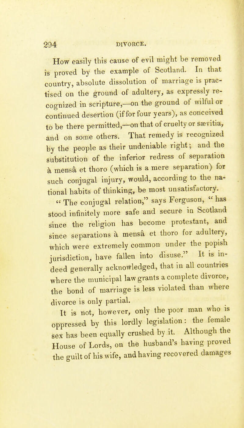 How easily this cause of evil might be removed is proved by the example of Scotland. In that country, absolute dissolution of marriage is prac- tised on the ground of adultery, as expressly re- cognized in scripture,—on the ground of wilful or continued desertion (if for four years), as conceived to be there permitted,—on that of cruelty or ssevitia, and on some others. That remedy is recognized by the people as their undeniable right; and the substitution of the inferior redress of separation a mensa et thoro (which is a mere separation) for such conjugal injury, would, according to the na- tional habits of thinking, be most unsatisfactory. « The conjugal relation, says Ferguson,  has stood infinitely more safe and secure in Scotland since the religion has become protestant, and since separations a mensa et thoro for adultery, which were extremely common under the popish jurisdiction, have fallen into disuse, It is in- deed generally acknowledged, that in all countries where the municipal law grants a complete divorce, the bond of marriage is less violated than where divorce is only partial. It is not, however, only the poor man who is oppressed by this lordly legislation: the female sex has been equally crushed by it. Although the House of Lords, on the husband's havmg proved the guilt of his wife, and having recovered damages