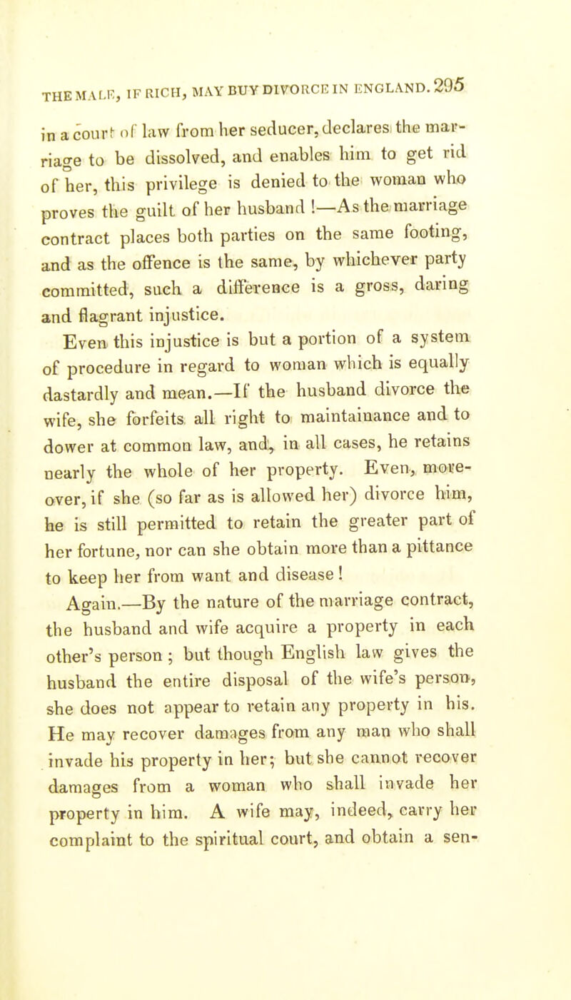 in a court of law from her seducer, declares the mar- riage to be dissolved, and enables him to get rid of her, this privilege is denied to the woman who proves the guilt of her husband !—As the marriage contract places both parties on the same footing, and as the offence is the same, by whichever party committed, such a difference is a gross, daring and flagrant injustice. Even this injustice is but a portion of a system of procedure in regard to woman which is equally dastardly and mean.—If tbe husband divorce the wife, she forfeits all right to maintainance and to dower at common law, and, in all cases, he retains nearly the whole of her property. Even, more- over, if she (so far as is allowed her) divorce him, he is still permitted to retain the greater part of her fortune, nor can she obtain more than a pittance to keep her from want and disease ! Again.—By the nature of the marriage contract, the husband and wife acquire a property in each other's person ; but though English law gives the husband the entire disposal of the wife's person, she does not appear to retain any property in his. He may recover damages from any man who shall invade his property in her; but she cannot recover damages from a woman who shall invade her property in him. A wife may, indeed, carry her complaint to the spiritual court, and obtain a sen-