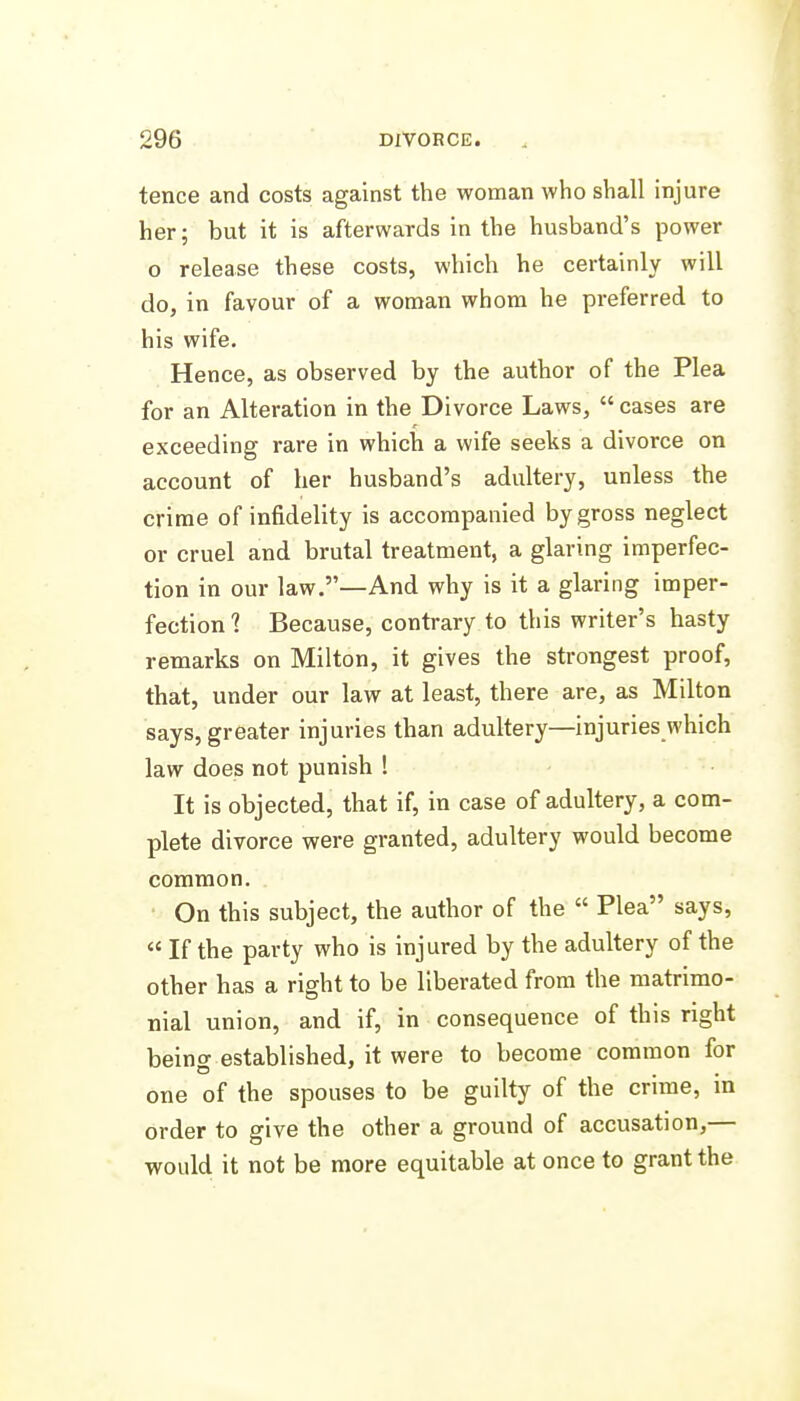 tence and costs against the woman who shall injure her; but it is afterwards in the husband's power o release these costs, which he certainly will do, in favour of a woman whom he preferred to his wife. Hence, as observed by the author of the Plea for an Alteration in the Divorce Laws,  cases are exceeding rare in which a wife seeks a divorce on account of her husband's adultery, unless the crime of infidelity is accompanied by gross neglect or cruel and brutal treatment, a glaring imperfec- tion in our law.—And why is it a glaring imper- fection 1 Because, contrary to this writer's hasty remarks on Milton, it gives the strongest proof, that, under our law at least, there are, as Milton says, greater injuries than adultery—injuries which law does not punish ! It is objected, that if, in case of adultery, a com- plete divorce were granted, adultery would become common. On this subject, the author of the  Plea says,  If the party who is injured by the adultery of the other has a right to be liberated from the matrimo- nial union, and if, in consequence of this right being established, it were to become common for one of the spouses to be guilty of the crime, in order to give the other a ground of accusation,— would it not be more equitable at once to grant the