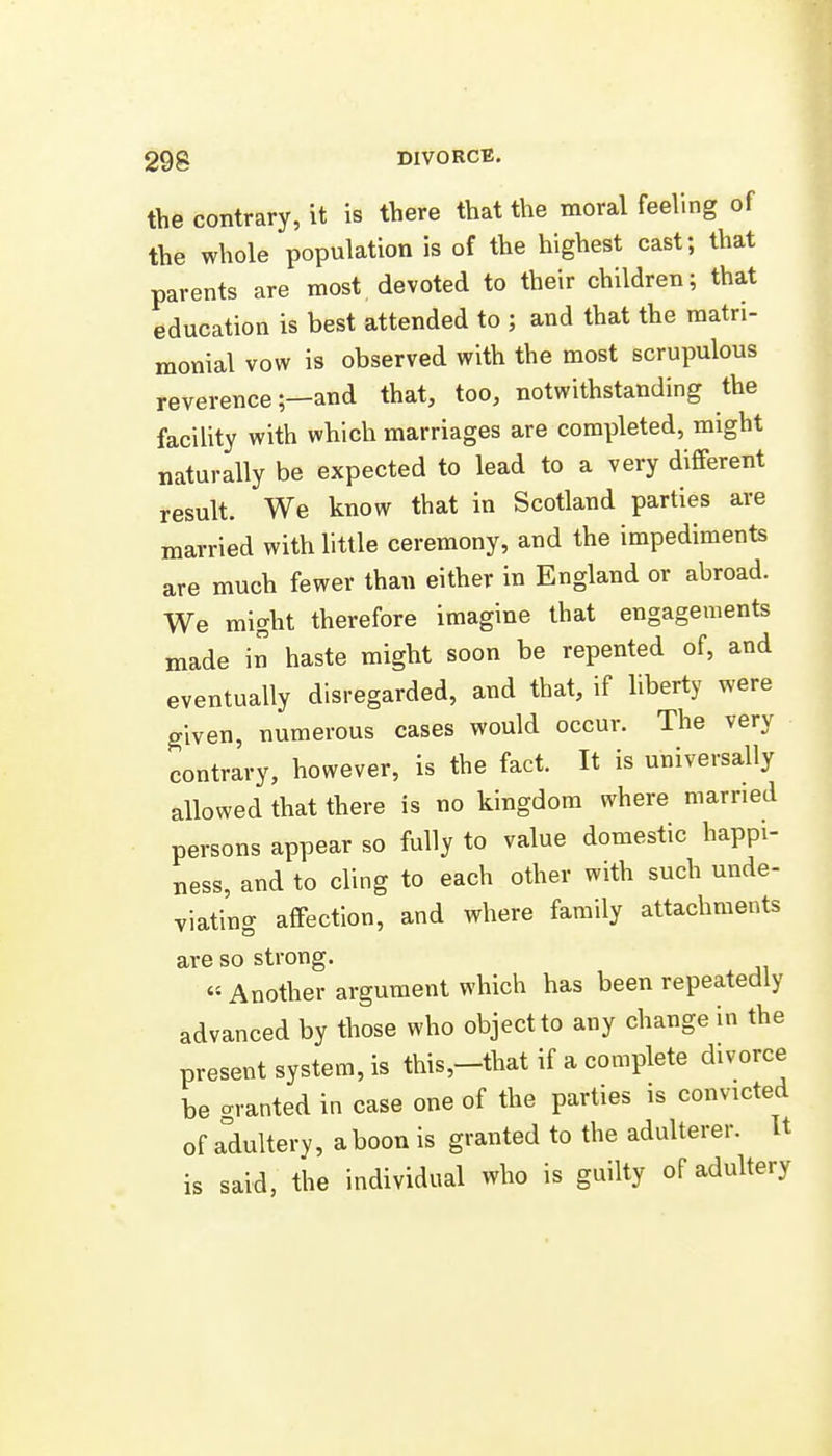 the contrary, it is there that the moral feeling of the whole population is of the highest cast; that parents are most devoted to their children; that education is best attended to ; and that the matri- monial vow is observed with the most scrupulous reverence;—and that, too, notwithstanding the facility with which marriages are completed, might naturally be expected to lead to a very different result. We know that in Scotland parties are married with little ceremony, and the impediments are much fewer than either in England or abroad. We might therefore imagine that engagements made in haste might soon be repented of, and eventually disregarded, and that, if liberty were given, numerous cases would occur. The very contrary, however, is the fact. It is universally allowed that there is no kingdom where married persons appear so fully to value domestic happi- ness, and to cling to each other with such unde- viating affection, and where family attachments are so strong. « Another argument which has been repeatedly advanced by those who object to any change in the present system, is this,-that if a complete divorce be crranted in case one of the parties is convicted of adultery, aboon is granted to the adulterer. It is said, the individual who is guilty of adultery