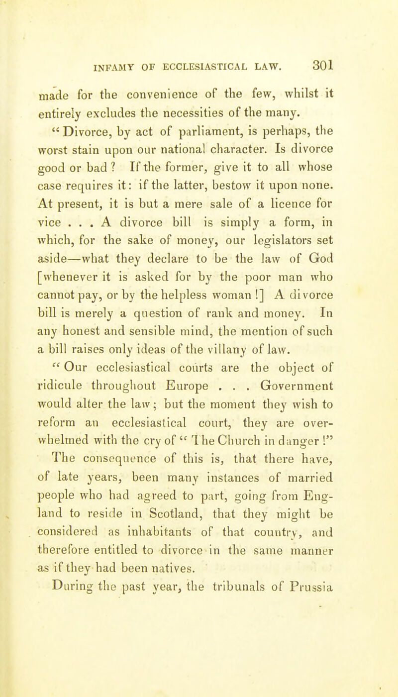 made for the convenience of the few, whilst it entirely excludes the necessities of the many.  Divorce, by act of parliament, is perhaps, the worst stain upon our national character. Is divorce good or bad ? If the former, give it to all whose case requires it: if the latter, bestow it upon none. At present, it is but a mere sale of a licence for vice ... A divorce bill is simply a form, in which, for the sake of money, our legislators set aside—what they declare to be the law of God [whenever it is asked for by the poor man who cannot pay, or by the helpless woman !] A. divorce bill is merely a question of rank and money. In any honest and sensible mind, the mention of such a bill raises only ideas of the villany of law.  Our ecclesiastical courts are the object of ridicule throughout Europe . . . Government would alter the law; but the moment they wish to reform an ecclesiastical court, they are over- whelmed with the cry of  1 he Church in danger ! The consequence of this is, that there have, of late years, been many instances of married people who had agreed to part, going from Eng- land to reside in Scotland, that they might be considered as inhabitants of that country, and therefore entitled to divorce in the same manner as if they had been natives. During the past year, the tribunals of Prussia