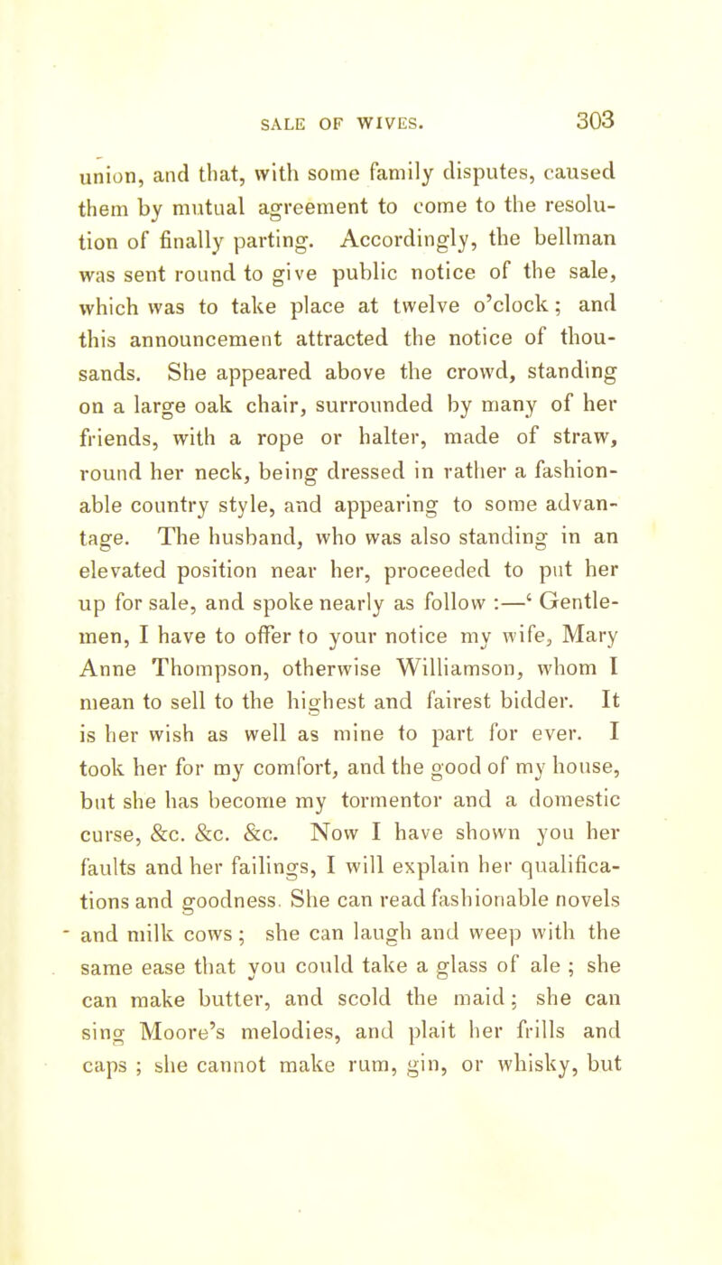 union, and that, with some family disputes, caused them by mutual agreement to come to the resolu- tion of finally parting. Accordingly, the bellman was sent round to give public notice of the sale, which was to take place at twelve o'clock; and this announcement attracted the notice of thou- sands. She appeared above the crowd, standing on a large oak chair, surrounded by many of her friends, with a rope or halter, made of straw, round her neck, being dressed in rather a fashion- able country style, and appearing to some advan- tage. The husband, who was also standing in an elevated position near her, proceeded to put her up for sale, and spoke nearly as follow :—' Gentle- men, I have to offer to your notice my wife, Mary Anne Thompson, otherwise Williamson, whom I mean to sell to the highest and fairest bidder. It is her wish as well as mine to part for ever. I took her for ray comfort, and the good of my house, but she has become my tormentor and a domestic curse, &c. &c. &c. Now I have shown you her faults and her failings, I will explain her qualifica- tions and goodness. She can read fashionable novels - and milk cows; she can laugh and weep with the same ease that you could take a glass of ale ; she can make butter, and scold the maid; she can sing Moore's melodies, and plait her frills and caps ; she cannot make rum, gin, or whisky, but