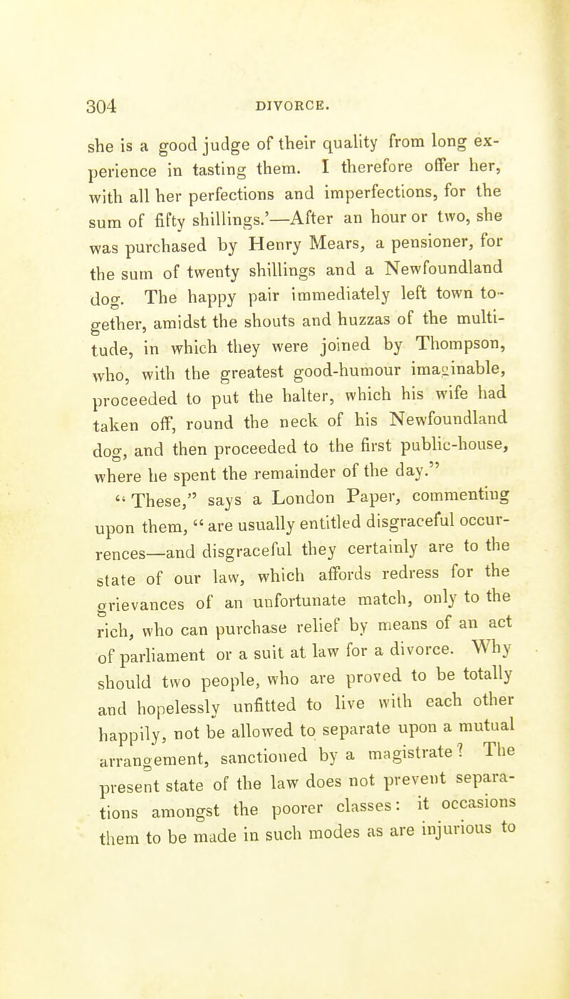 she is a good judge of their quality from long ex- perience in tasting them. I therefore offer her, with all her perfections and imperfections, for the sum of fifty shillings.'—After an hour or two, she was purchased by Henry Mears, a pensioner, for the sum of twenty shillings and a Newfoundland dog. The happy pair immediately left town to- gether, amidst the shouts and huzzas of the multi- tude, in which they were joined by Thompson, who, with the greatest good-humour imasiinable, proceeded to put the halter, which his wife had taken off, round the neck of his Newfoundland dog, and then proceeded to the first pubhc-house, where he spent the remainder of the day. These, says a London Paper, commenting upon them,  are usually entitled disgraceful occur- rences—and disgraceful they certainly are to the state of our law, which affords redress for the grievances of an unfortunate match, only to the rich, who can purchase relief by means of an act of parliament or a suit at law for a divorce. Why should two people, who are proved to be totally and hopelessly unfitted to live with each other happily, not be allowed to separate upon a mutual arrangement, sanctioned by a magistrate 1 The present state of the law does not prevent separa- tions amongst the poorer classes: it occasions them to be made in such modes as are injurious to