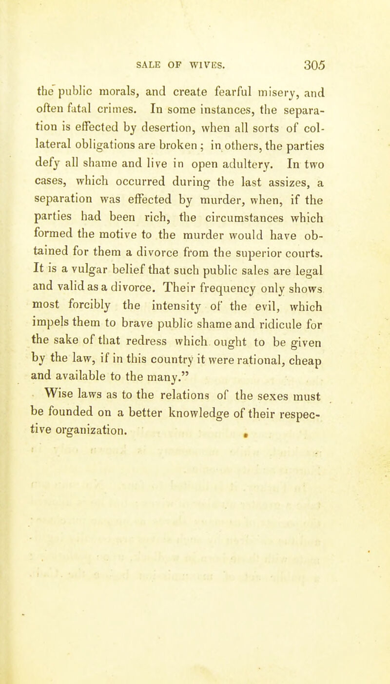 the public morals, and create fearful misery, and often fatal crimes. In some instances, the separa- tion is effected by desertion, when all sorts of col- lateral obligations are broken ; in others, the parties defy all shame and live in open adultery. In two cases, which occurred during the last assizes, a separation was effected by murder, when, if the parties had been rich, the circumstances which formed the motive to the murder would have ob- tained for them a divorce from the superior courts. It is a vulgar belief that such public sales are legal and valid as a divorce. Their frequency only shows most forcibly the intensity of the evil, which impels them to brave public shame and ridicule for the sake of that redress which ought to be given by the law, if in this country it were rational, cheap and available to the many. Wise laws as to the relations of the sexes must be founded on a better knowledge of their respec- tive organization. , I