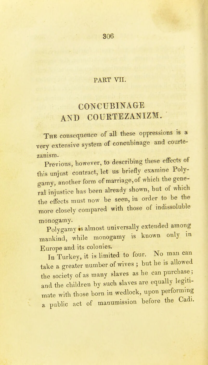 PART VII. CONCUBINAGE AND COURTEZANIZM. The consequence of all these oppressions is a very extensive system of concubinage and courte- zanisra. Previous, however, to describing these effects ot this unjust contract, let us briefly examine Poly- gamy, another form of marriage, of which the gene- ral injustice has been already shown, but of which the effects must now be seen, in order to be the more closely compared with those of indissoluble monogamy. Polygamy 4s almost universally extended among mankind, while monogamy is known only m Europe and its colonies. In Turkey, it is limited to four. No man can take a greater number of wives ; but he is allowed the society of as many slaves as he can purchase; and the children by such slaves are equally legiti- mate with those born in wedlock, upon performing a public act of manumission before the Cadi.