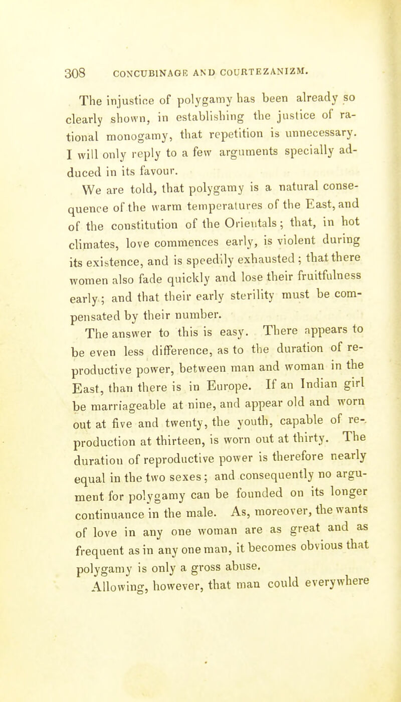 The injustice of polygamy has been already so clearly shown, in establishing the justice of ra- tional monogamy, that repetition is unnecessary. I will only reply to a few arguments specially ad- duced in its favour. We are told, that polygamy is a natural conse- quence of the warm temperatures of the East, and of the constitution of the Orientals; that, in hot climates, love commences early, is violent durmg its existence, and is speedily exhausted ; that there women also fade quickly and lose their fruitfulness early; and that their early sterility must be com- pensated by their number. The answer to this is easy. There appears to be even less difference, as to the duration of re- productive power, between man and woman in the East, than there is in Europe. If an Indian girl be marriageable at nine, and appear old and worn out at five and twenty, the youth, capable of re- production at thirteen, is worn out at thirty. The duration of reproductive power is therefore nearly equal in the two sexes; and consequently no argu- ment for polygamy can be founded on its longer continuance in the male. As, moreover, the wants of love in any one woman are as great and as frequent as in any one man, it becomes obvious that polygamy is only a gross abuse. Allowing, however, that man could everywhere J