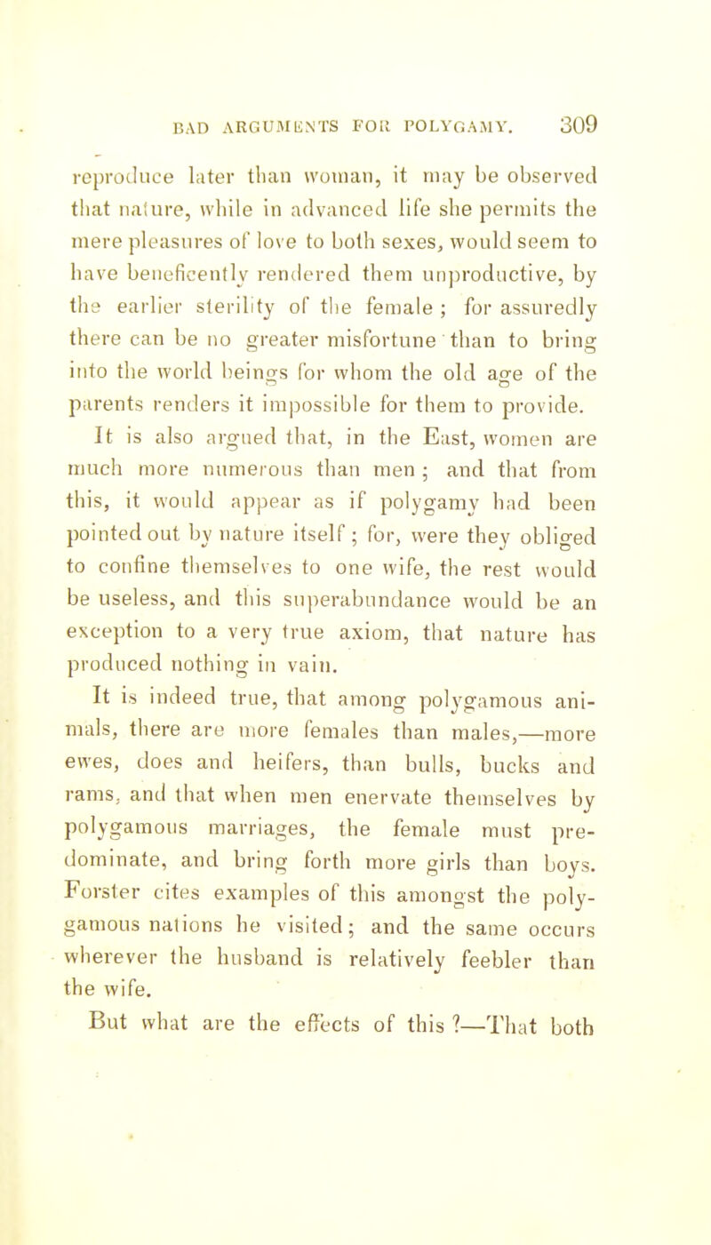 reproduce later than woman, it may be observed that nature, while in advanced life she permits the mere pleasures of love to both sexes, would seem to have beneficently rendered them unproductive, by the earlier sterility of t!ie female ; for assuredly there can be no greater misfortune than to bring into the world beino;s for whom the old ag-e of the parents renders it impossible for them to provide. It is also argued that, in the East, women are much more numerous than men ; and that from this, it would appear as if polygamy had been pointed out by nature itself ; for, were they obliged to confine themselves to one wife, the rest would be useless, and this superabundance would be an exception to a very true axiom, that nature has produced nothing in vain. It is indeed true, that among polygamous ani- mals, there are more females than males,—more ewes, does and heifers, than bulls, bucks and rams, and that when men enervate themselves by polygamous marriages, the female must pre- dominate, and bring forth more girls than boys. Forster cites examples of this amongst the poly- gamous nations he visited; and the same occurs wherever the husband is relatively feebler than the wife. But what are the effl-cts of this ?—That both