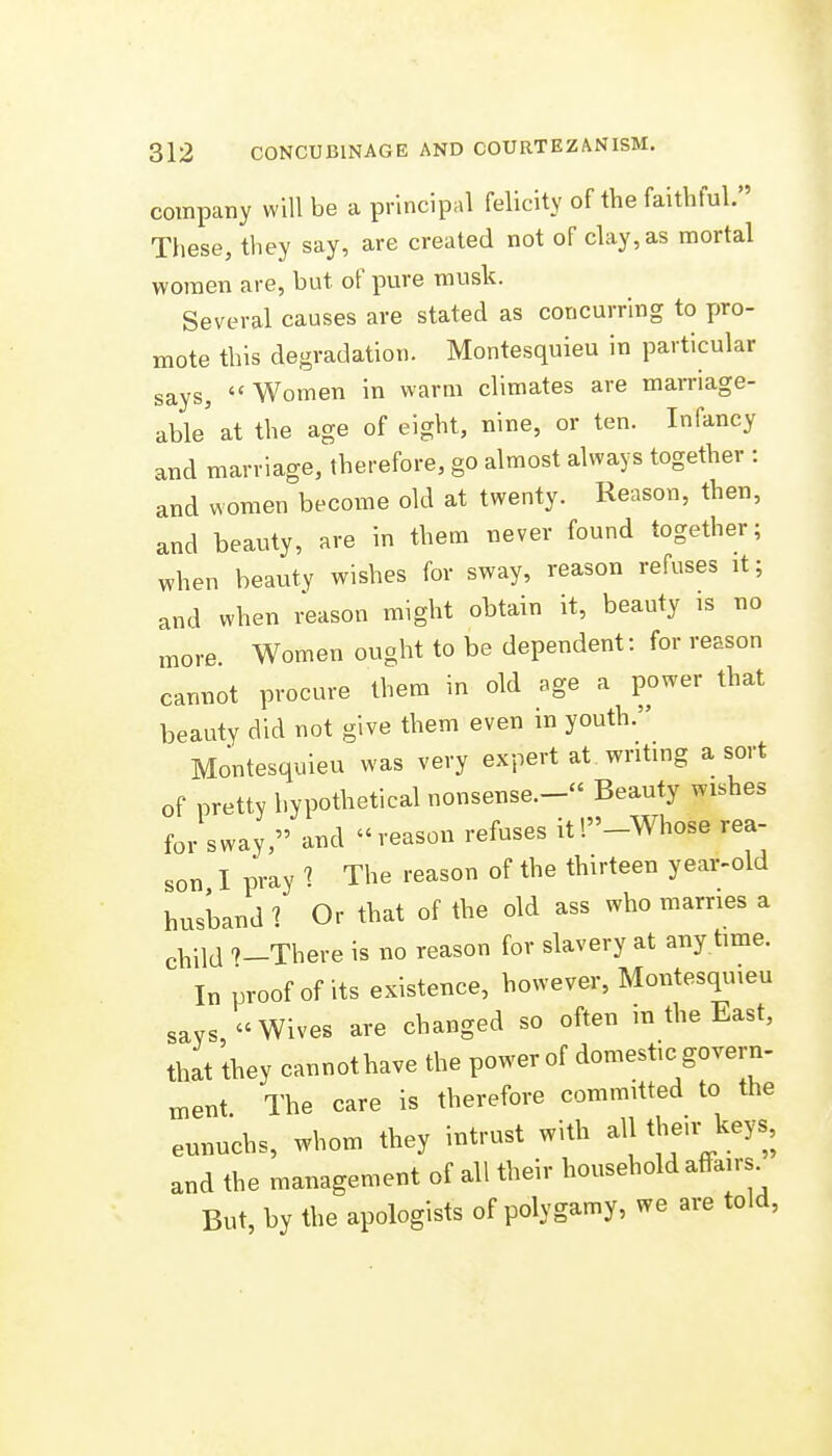 company will be a principal felicity of the faithful. These, they say, are created not of clay, as mortal women are, but of pure musk. Several causes are stated as concurring to pro- mote this degradation. Montesquieu in particular says, Women in warm climates are marriage- able' at the age of eight, nine, or ten. Infancy and marriage, therefore, go almost always together : and women become old at twenty. Reason, then, and beauty, are in them never found together; when beauty wishes for sway, reason refuses it; and when i^ason might obtain it, beauty is no more Women ought to be dependent: for reason cannot procure them in old age a power that beauty did not give them even in youth. Montesquieu was very expert at. writing a sort of pretty hypothetical nonsense.- Beauty wishes for sway, and reason refuses it'.-Whose rea- son I pray The reason of the thirteen year-old husband ? Or that of the old ass who marries a child 9-There is no reason for slavery at any time. In proof of its existence, however, Montesquieu savs, Wives are changed so often in the East, that they cannot have the power of domestic govern- ment The care is therefore committed to the eunuchs, whom they intrust with all their keys, and the management of all their household aflrairs^ But, by the apologists of polygamy, we are told.