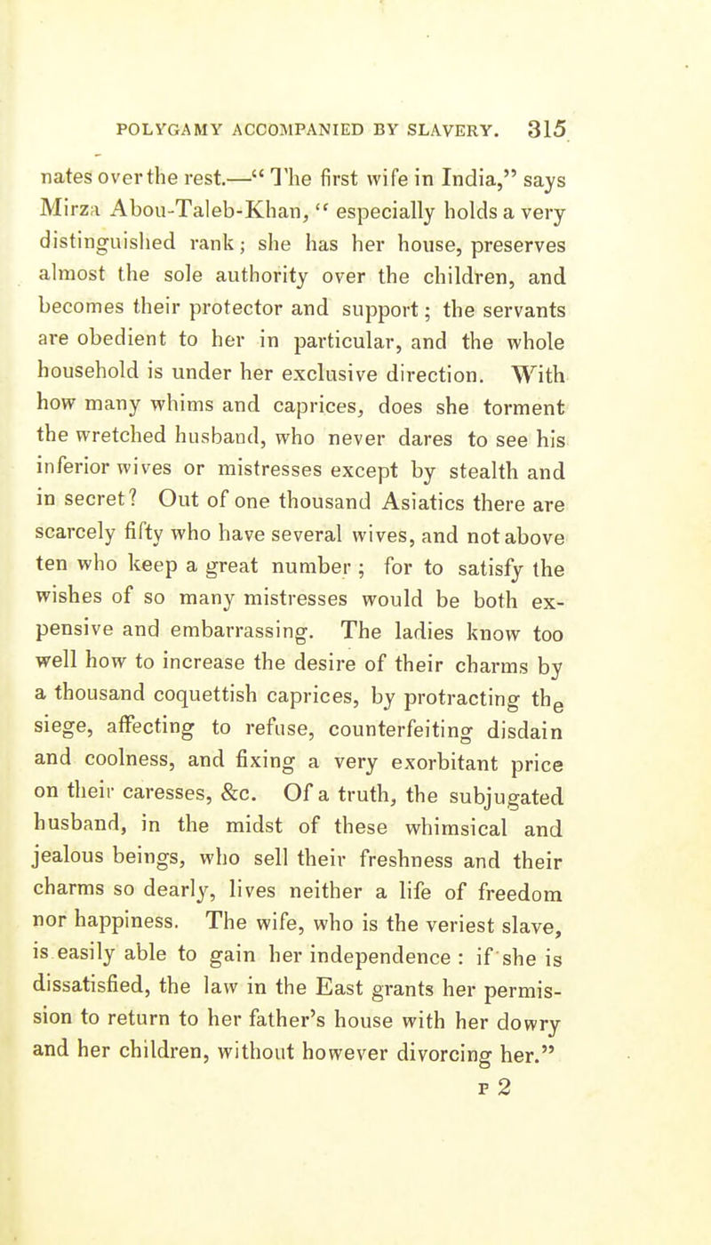 nates overthe rest.— The first wife in India, says Mirza Abou-Taleb-Khan,  especially holds a very distinguished rank; she has her house, preserves almost the sole authority over the children, and becomes their protector and support; the servants are obedient to her in particular, and the whole household is under her exclusive direction. With how many whims and caprices, does she torment the wretched husband, who never dares to see his inferior wives or mistresses except by stealth and in secret? Out of one thousand Asiatics there are scarcely fifty who have several wives, and not above ten who keep a great number ; for to satisfy the wishes of so many mistresses would be both ex- pensive and embarrassing. The ladies know too well how to increase the desire of their charms by a thousand coquettish caprices, by protracting thg siege, affecting to refuse, counterfeiting disdain and coolness, and fixing a very exorbitant price on their caresses, &c. Of a truth, the subjugated husband, in the midst of these whimsical and jealous beings, who sell their freshness and their charms so dearly, lives neither a life of freedom nor happiness. The wife, who is the veriest slave, is easily able to gain her independence : if she is dissatisfied, the law in the East grants her permis- sion to return to her father's house with her dowry and her children, without however divorcing her. F 2