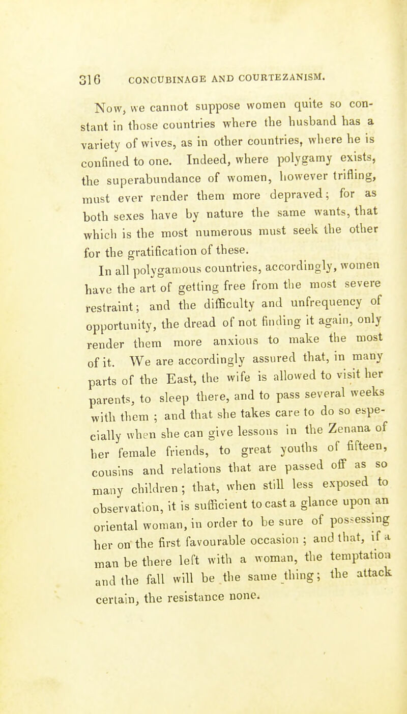 Nowj we cannot suppose women quite so con- stant in those countries where the husband has a variety of wives, as in other countries, where he is confined to one. Indeed, where polygamy exists, the superabundance of women, however trifling, must ever render them more depraved; for as both sexes have by nature the same wants, that which is the most numerous must seek the other for the gratification of these. In all polygamous countries, accordingly, women have the art of getting free from the most severe restraint; and the difficulty and unfrequency of opportunity, the dread of not finding it again, only render them more anxious to make the most of it. We are accordingly assured that, in many parts of the East, the wife is allowed to visit her parents, to sleep there, and to pass several weeks with them ; and that she takes care to do so espe- cially when she can give lessons in the Zenana of her female friends, to great youths of fifteen, cousins and relations that are passed off as so many children ; that, when still less exposed to observation, it is sufficient to cast a glance upon an oriental woman, in order to be sure of possessing her on the first favourable occasion ; and that, if a man be there left with a woman, the temptation and the fall will be the same thing; the attack certain, the resistance none. A