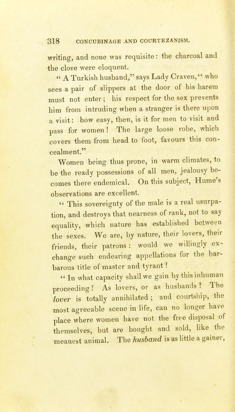 writing, and none was requisite: the charcoal and the clove were eloquent.  A Turkish husband, says Lady Craven, who sees a pair of slippers at the door of his harem must not enter; his respect for the sex prevents him from intruding when a stranger is there upon a visit: how easy, then, is it for men to visit and pass for women ! The large loose robe, which covers them from head to foot, favours this con- cealment. Women being thus prone, in warm climates, to be the ready possessions of all men, jealousy be- comes there endemical. On this subject, Hume's observations are excellent,  This sovereignty of the male is a real usurpa- tion, and destroys that nearness of rank, not to say equality, which nature has established be.tween the sexes. We are, by nature, their lovers, their friends, their patrons: would we willingly ex- change such endearing appellations for the bar- barous title of master and tyrant?  In what capacity shall we gain by this inhuman proceeding? As lovers, or as husbands? The lover is totally annihilated; and courtship, the most agreeable scene in life, can no longer have place where women have not the free disposal of themselves, but are bought and sold, like the meanest animal. The husbajjd is as little a gainer.