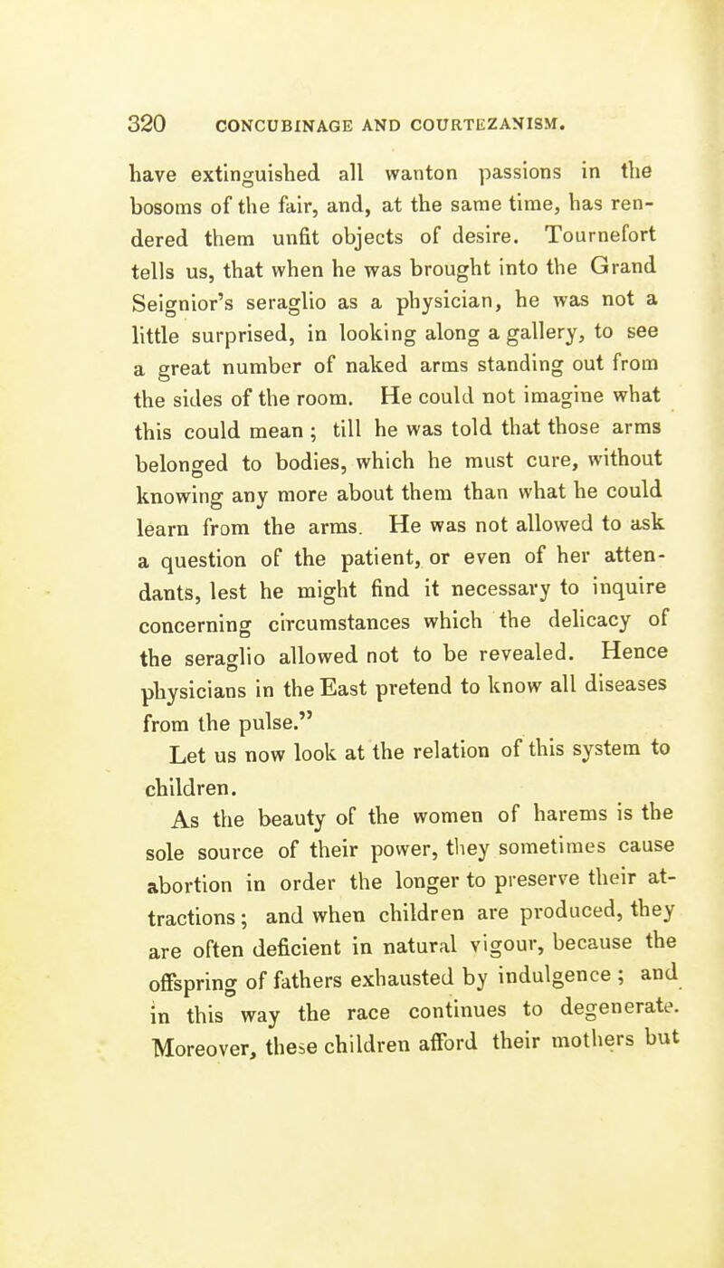 have extinguished all wanton passions in the bosoms of the fair, and, at the same time, has ren- dered them unfit objects of desire. Tournefort tells us, that when he was brought into the Grand Seignior's seraglio as a physician, he was not a little surprised, in looking along a gallery, to see a great number of naked arms standing out from the sides of the room. He could not imagine what this could mean ; till he was told that those arms belonsred to bodies, which he must cure, without knowing any more about them than what he could learn from the arms. He was not allowed to ask a question of the patient, or even of her atten- dants, lest he might find it necessary to inquire concerning circumstances which the dehcacy of the seraglio allowed not to be revealed. Hence physicians in the East pretend to know all diseases from the pulse. Let us now look at the relation of this system to children. As the beauty of the women of harems is the sole source of their power, they sometimes cause abortion in order the longer to preserve their at- tractions ; and when children are produced, they are often deficient in natural vigour, because the offspring of fathers exhausted by Indulgence ; and in this way the race continues to degenerate. Moreover, these children afford their mothers but