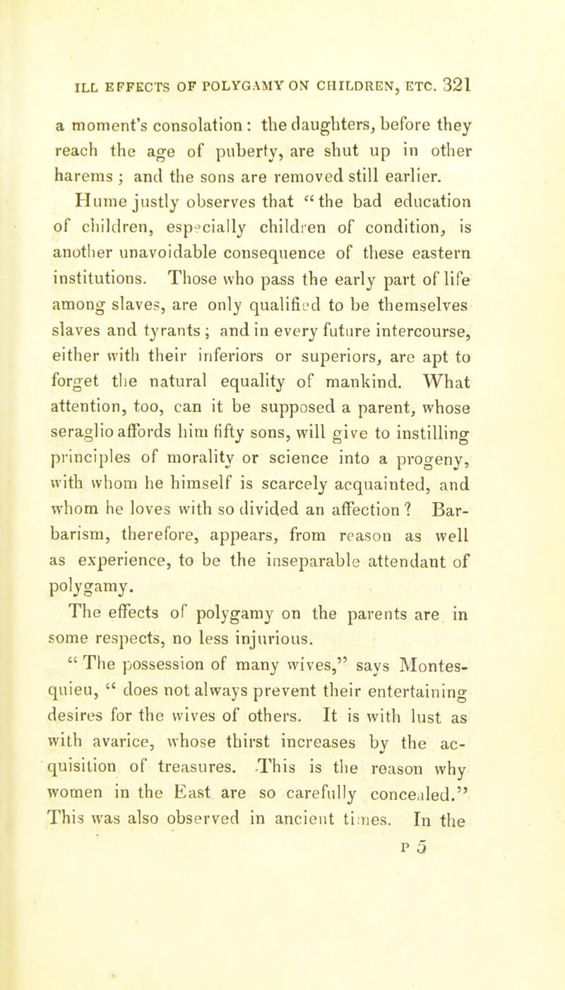 a moment's consolation: the daughters, before they reach the age of puberty, are shut up in other harems ; and the sons are removed still earlier. Hume justly observes that the bad education of children, especially children of condition, is another unavoidable consequence of these eastern institutions. Those who pass the early part of life among slaves, are only qualified to be themselves slaves and tyrants ; and in every futiire intercourse, either with their inferiors or superiors, are apt to forget the natural equality of mankind. What attention, too, can it be supposed a parent, whose seraglio affords him fifty sons, will give to instilling principles of morality or science into a progeny, with whom he himself is scarcely acquainted, and whom he loves with so divided an affection ? Bar- barism, therefore, appears, from reason as well as experience, to be the inseparable attendant of polygamy. The effects of polygamy on the parents are in some respects, no less injurious.  The possession of many wives, says Montes- quieu,  does not always prevent their entertaining desires for the wives of others. It is with lust as with avarice, whose thirst increases by the ac- quisition of treasures. This is the reason why women in the East are so carefully concealed. This was also observed in ancient ti.'nes. In the