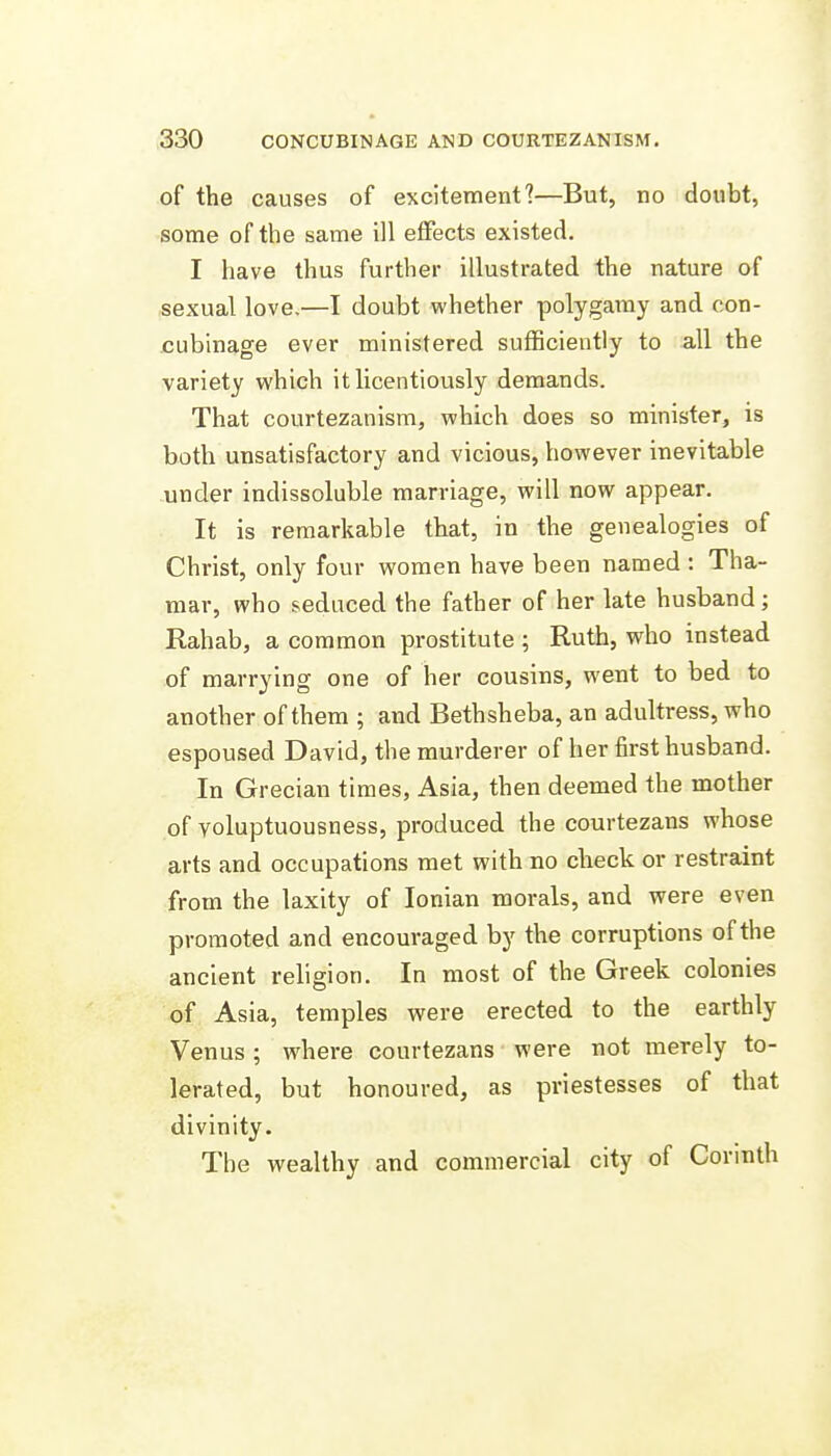 of the causes of excitement?—But, no doubt, some of the same ill effects existed. I have thus further illustrated the nature of sexual love.—I doubt whether polygamy and con- cubinage ever ministered sufficiently to all the variety which it licentiously demands. That courtezanism, which does so minister, is both unsatisfactory and vicious, however inevitable under indissoluble marriage, will now appear. It is remarkable that, in the genealogies of Christ, only four women have been named : Tha- mar, who seduced the father of her late husband; Rahab, a common prostitute ; Ruth, who instead of marrying one of her cousins, went to bed to another of them ; and Bethsheba, an adultress, who espoused David, the murderer of her first husband. In Grecian times, Asia, then deemed the mother of voluptuousness, produced the courtezans whose arts and occupations met with no check or restraint from the laxity of Ionian morals, and were even promoted and encouraged by the corruptions of the ancient religion. In most of the Greek colonies of Asia, temples were erected to the earthly Venus; where courtezans were not merely to- lerated, but honoured, as priestesses of that divinity. The wealthy and commercial city of Corinth