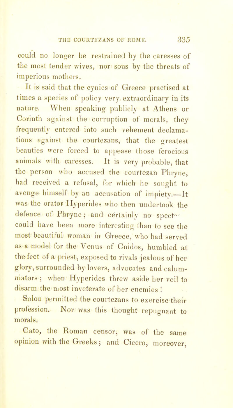 could no longer be restrained by the caresses of the most tender wives, nor sons by the threats of imperious mothers. It is said that the cynics of Greece practised at times a species of policy very extraordinary in its nature. When speaking publicly at Athens or Corinth against the corruption of morals, they frequently entered into such vehement declama- tions against the courtezans, that the greatest beauties were forced to appease those ferocious animals with caresses. It is very probable, that the person who accused the courtezan Phryne, had received a refusal, for which he sought to avenge himself by an accusation of impiety.—It was the orator Hyperides who then undertook the defence of Phryne; and certainly no spect' could have been more interesting than to see the most beautiful woman in Greece, who had served as a model for the Venus of Cnidos, humbled at the feet of a priest, exposed to rivals jealous of her glory, surrounded by lovers, advocates and calum- niators ; when Hyperides threw aside her veil to disarm the njost inveterate of her enemies ! Solon permitted the courtezans to exercise their profession. Nor was this thought repugnant to morals. Cato, the Roman censor, was of the same opinion with the Greeks; and Cicero, moreover,