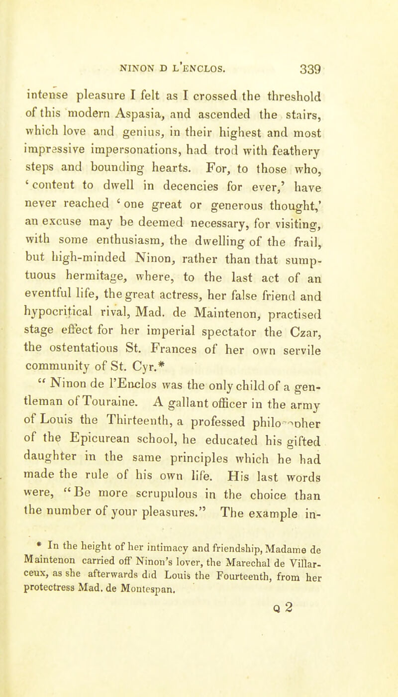 intense pleasure I felt as I crossed the threshold of this modern Aspasia, and ascended the stairs, which love and genius, in their highest and most impressive impersonations, had trod with feathery steps and bounding hearts. For, to those who, ' content to dwell in decencies for ever,' have never reached ' one great or generous thought,' an excuse may be deemed necessary, for visiting, with some enthusiasm, the dwelling of the frail, but high-minded Ninon, rather than that sump- tuous hermitage, where, to the last act of an eventful life, the great actress, her false friend and hypocritical rival. Mad. de Maintenon, practised stage effect for her imperial spectator the Czar, the ostentatious St. Frances of her own servile community of St. Cyr.*  Ninon de I'Enclos was the only child of a gen- tleman of Touraine. A gallant officer in the army of Louis the Thirteenth, a professed philo ^^oher of the Epicurean school, he educated his gifted daughter in the same principles which he had made the rule of his own life. His last words were, Be more scrupulous in the choice than the number of your pleasures. The example in- * In the height of her intimacy and friendship, Madame de Maintenon carried off Ninon's lover, the Marechal de Villar- ceux, as she afterwards did Louis the Fourteenth, from her protectress Mad. de Montespan. q2