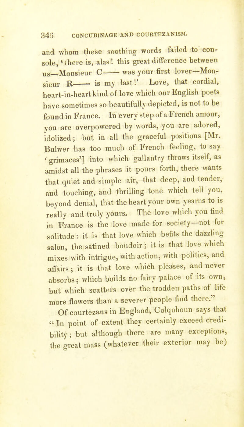 and whom these soothing words failed to con- sole, ' there is, alas ! this great difference between us Monsieur C was your first lover—Mon- sigm- R is my last!' Love, that cordial, heart-in-heartkind of love which our English poets have sometimes so beautifully depicted, is not to be found in France. In every step of a French amour, vou are overpowered by words, you are adored, idolized; but in all the graceful positions [Mr. Bulwer has too much of French feeling, to say ' grimaces'] into which gallantry throws itself, as amidst all the phrases it pours forth, there wants that quiet and simple air, that deep, and tender, and touching, and thrilling tone which tell you, beyond denial, that the heart your own yearns to is really and truly yours. The love which you find in France is the love made for society—not for solitude: it is that love which befits the dazzling salon, the satined boudoir; it is that love which mixes with intrigue, with action, with politics, and affairs ; it is that love which pleases, and never absorbs; which builds no fairy palace of its own, but which scatters over the trodden paths of life more flowers than a severer people find there. Of courtezans in England, Colquhoun says that  In point of extent they certainly exceed credi- bility; but although there are many exceptions, the great mass (whatever their exterior may be) I