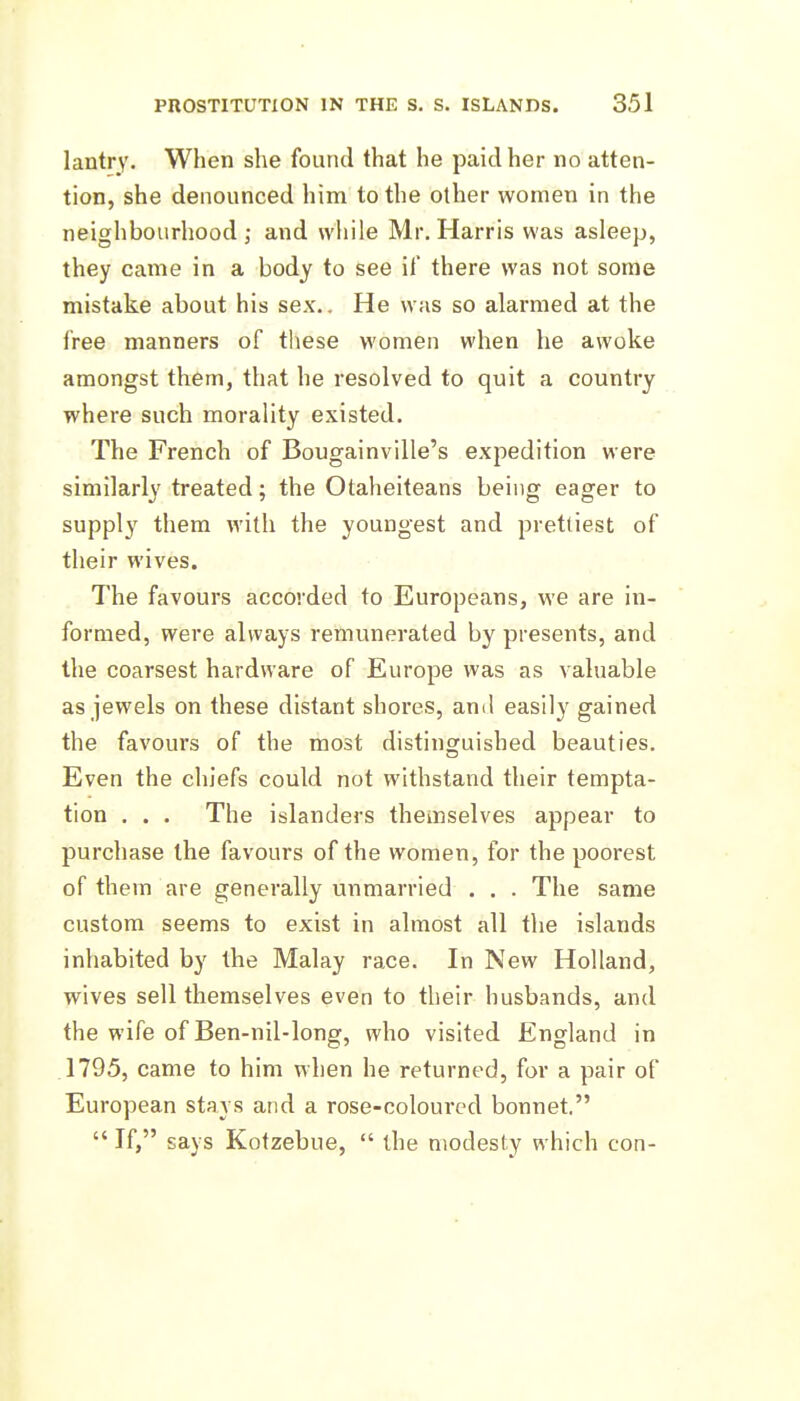 lantry. When she found that he paid her no atten- tion, she denounced him to the other women in the neighbourhood J- and while Mr. Harris was asleep, they came in a body to see il there was not some mistake about his sex.. He was so alarmed at the free manners of these women when he awoke amongst them, that he resolved to quit a country where such morality existed. The French of Bougainville's expedition were similarly treated; the Otaheiteans being eager to supply them with the youngest and prettiest of their wives. The favours accorded to Europeans, we are in- formed, were always remunerated by presents, and the coarsest hardware of Europe was as valuable as jewels on these distant shores, and easily gained the favours of the most distinguished beauties. Even the chiefs could not withstand their tempta- tion . . . The islanders themselves appear to purchase the favours of the women, for the poorest of them are generally unmarried . . . The same custom seems to exist in almost all the islands inhabited by the Malay race. In New Holland, wives sell themselves even to their husbands, and the wife of Ben-nil-long, who visited England in 1795, came to him when he returned, for a pair of European stays and a rose-coloured bonnet.  If, says Kotzebue,  the modesty which con-