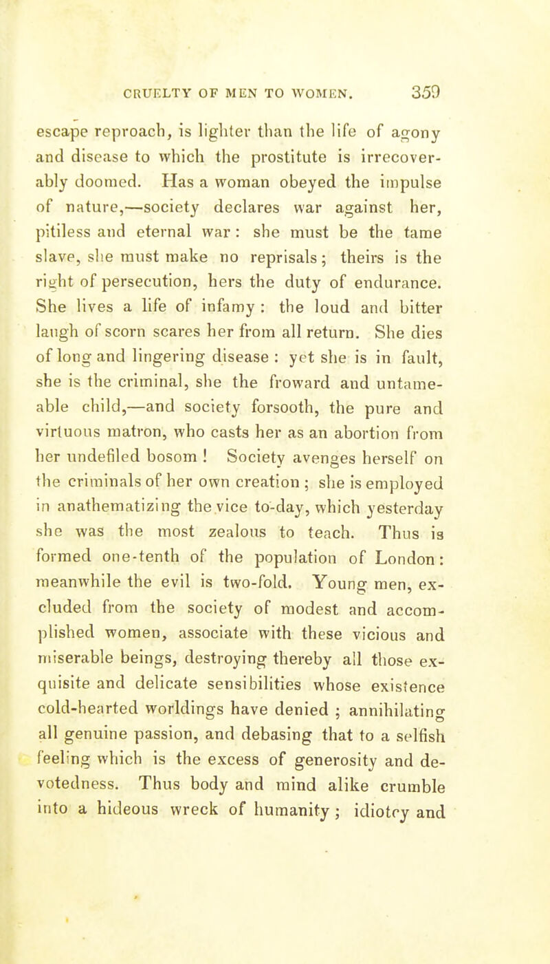 escape reproach, is lighter than the life of a<Tony and disease to which the prostitute is irrecover- ably doomed. Has a woman obeyed the impulse of nature,—society declares war against her, pitiless and eternal war : she must be the tame slave, she must make no reprisals; theirs is the right of persecution, hers the duty of endurance. She lives a life of infamy : the loud and bitter laugh of scorn scares her from all return. She dies of long and lingering disease: yet she is in fault, she is the criminal, she the froward and untame- able child,—and society forsooth, the pure and virtuous matron, who casts her as an abortion from her undefiled bosom ! Society avenges herself on the criminals of her own creation ; she is employed in anathematizing the .vice to-day, which yesterday she was the most zealous to teach. Thus ig formed one-tenth of the population of London: meanwhile the evil is two-fold. Young men, ex- cluded from the society of modest and accom- plished women, associate with these vicious and miserable beings, destroying thereby all those ex- quisite and delicate sensibilities whose existence cold-hearted worldings have denied ; annihilating all genuine passion, and debasing that to a selfish feeling which is the excess of generosity and de- votedness. Thus body and mind alike crumble into a hideous wreck of humanity ; idiotry and