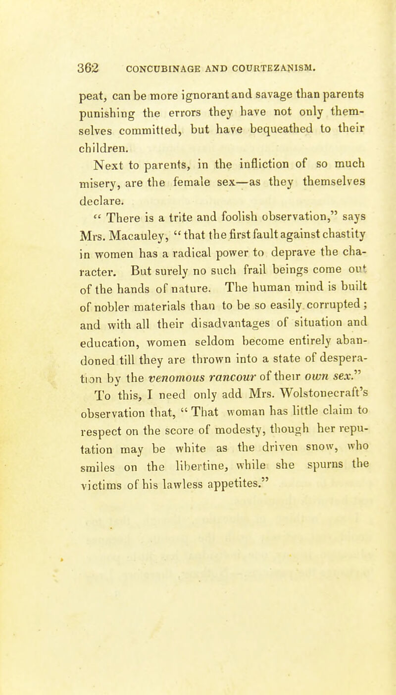 peat, can be more ignorant and savage than parents punishing the errors they have not only them- selves committed, but have bequeathed to their children. Next to parents, in the infliction of so much misery, are the female sex—as they themselves declare.  There is a trite and foolish observation, says Mrs. Macauley,  that the first fault against chastity in women has a radical power to deprave the cha- racter. But surely no such frail beings come out of the hands of nature. The human mind is built of nobler materials than to be so easily corrupted ; and with all their disadvantages of situation and education, women seldom become entirely aban- doned till they are thrown into a state of despera- tion by the venomous rancour of their own sex. To this, I need only add Mrs. Wolstonecraft's observation that,  That woman has little claim to respect on the score of modesty, though her repu- tation may be white as the driven snow, who smiles on the libertine, while she spurns the victims of his lawless appetites.