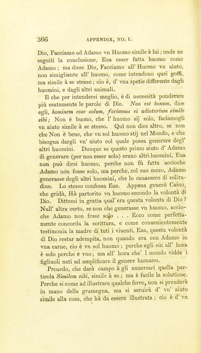 Dio, Facciatno ad Adamo vn Huomo simile a lui; onde ne seguiti la conclusione. Eiia esser fatta huomo come Adamo ; ma disse Dio, Facciamo all' Huomo vn aiuto, non simigliante all' huomo, come intendono quel goffi, ma simile h se stesso; cio e, d' vna spetie differente dagli huomini, e dagli altri animali. II che per intendersi meglio, e di necessit'k ponderare piii esatamente le parole di Dio. Non est bonum, dice egli, hominem esse solum, faciamus ei adiutorium simile sibi; Non e buono, che 1' huomo sij solo, faciamogli vn aiuto simile k se stesso. Qui non dice altro, se non che Non h bene, che vn sol huomo stij nel Moudo, e che bisogna dargii vn' aiuto col quale possa generare degl' altri huomini. Dunque se questo primo aiuto d' Adamo di generare (per non esser solo) erano altri huomini, Eua non pu6 dirsi huomo, perche non fil fatta accioche Adamo non fosse solo, ma perche, col suo mezo, Adamo generasse degli altri huomini, che lo cauassero di solitu- dine. Lo stesso confessa Eua. Appena gener6 Caino, che grid6, H6 partorito vn huomo secondo la volont-i di Dio. Dittemi in gratia qual' era questa volonta di Dio ? Null' altra certo, senon che generasse vn huomo. accio- che Adamo non fosse solo . . . Ecco come perfetta- mente concord a la scrittura, e come conuenientemente testimonia la madre di tuti i viuenti, Eua, questa volontk di Dio restar adempita, non quando era con Adamo in vna came, cio e vn sol huomo ; perche egli sin all' hora h solo perche 6 vno; ma all' hora che' 1 mondo vidde i figliuoli nati ad amplificare il genere humano. Preuedo, che dar^ campo k gli auuersari quella par- ticola Similem sibi, simile a se; ma e facile la solutione. Perche si come ad illustrare qualche ferro, non si prenderi in mano della gramegna, ma si seruirk d' vn' aiuto simile alia cosa. che hi da essere illustrata ; cio d' vn