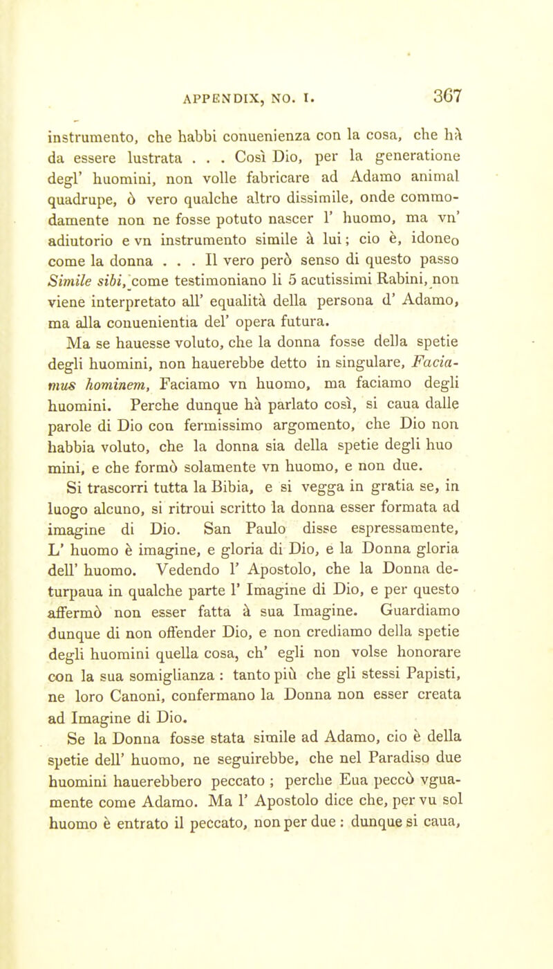 4 APPENDIX, NO. I. 367 instrumento, che habbi conuenienza con la cosa, che hk da essere lustrata . . . Cosi Dio, per la generatione degl' huomini, non voile fabricare ad Adamo animal quadrupe, 6 vero qualche altro dissimile, onde commo- damente non ne fosse potuto nascer 1' huomo, ma vn' adiutorio e vn instrumento simile k lui; cio e, idoneo come la donna ... II vero per6 senso di questo passo Simile sibi, come testimoniano li 5 acutissimi Rabini, non viene interpretato all' equalita della persona d' Adamo, ma alia couuenientia del' opera futura. Ma se hauesse voluto, che la donna fosse della spetie degli huomini, non hauerebbe detto in singulare, Facia- mus hominem, Faciamo vn huomo, ma faciamo degli huomini. Perche dunque ha parlato cosi, si caua dalle parole di Dio con fermissimo argomento, che Dio non habbia voluto, che la donna sia della spetie degli huo mini, e che formc> solamente vn huomo, e non due. Si trascorri tutta la Bibia, e si vegga in gratia se, in luogo alcuno, si ritroui scritto la donna esser formata ad imagine di Dio. San Paulo disse espressamente, L' huomo e imagine, e gloria di Dio, e la Donna gloria deir huomo. Vedendo 1' Apostolo, che la Donna de- turpaua in qualche parte 1' Imagine di Dio, e per questo affermd non esser fatta k sua Imagine. Guardiamo dunque di non offender Dio, e non crediamo della spetie degli huomini quella cosa, ch' egli non volse honorare con la sua somigUanza : tanto piii che gli stessi Papisti, ne loro Canoni, confermano la Donna non esser creata ad Imagine di Dio. Se la Donna fosse stata simile ad Adamo, cio h della spetie dell' huomo, ne seguirebbe, che nel Paradiso due huomini hauerebbero peccato ; perche Eua pecc6 vgua- mente come Adamo. Ma 1' Apostolo dice che, per vu sol huomo e entrato il peccato, non per due : dunque si caua,