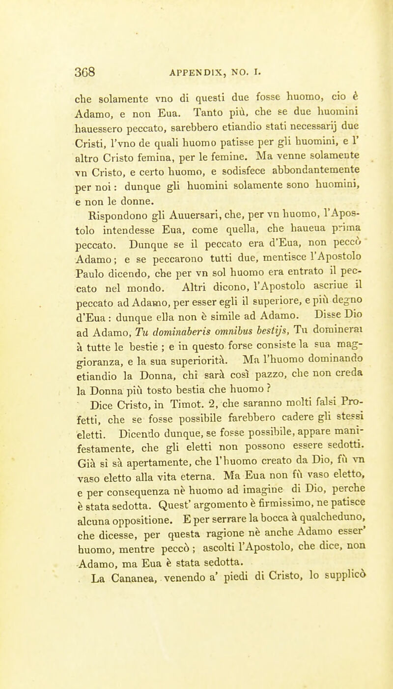 che solamente vno di quesli due fosse huomo, cio ^, Adamo, e non Eua. Tanto piii, che se due huomini hauessero peccato, sarebbero etiandio stati necessarij due Cristi, I'vno de quali huomo patisse per gli huomini, e 1' altro Cristo femina, per le femine. Ma venne solamente vn Cristo, e certo huomo, e sodisfece abbondantemente per noi: dunque gli huomini solamente sono huomini, e non le donne. Rispondono gli Auuersari, che, per vn huomo, TApos- tolo intendesse Eua, come quella, che haueua prima peccato. Dunque se il peccato era d'Eua, non peccf> Adamo; e se peccarono tutti due, mentisce TApostolo Paulo dicendo, che per vn sol huomo era entrato il pec- cato nel mondo. Altri dicono, I'Apostolo ascriue il peccato ad Adamo, per esser egli il superiore, e piil degno d'Eua : dunque ella non e simile ad Adamo. Disse Die ad Adamo, Tu dominaheris omnibus bestijs, Tu dominerai a tutte le bestie ; e in questo forse consiste la sua mag- gioranza, e la sua superiority. Ma I'huomo dominando etiandio la Donna, chi sark cos^ pazzo, che non creda la Donna piu tosto bestia che huomo ? Dice Cristo, in Timot. 2, che saranno molti falsi Pro- fetti, che se fosse possibile farebbero cadere gli stessi eletti. Dicendo dunque, se fosse possibile, appare mani- festamente, che gli eletti non possono essere sedotti. Gi^ si sk apertamente, che I'huomo creato da Dio, fi^ vn vaso eletto alia vita eterna. Ma Eua non fii vaso eletto, e per consequenza ne huomo ad imagine di Dio, perche h stata sedotta. Quest' argomento h firmissimo, ne patisce alcuna oppositions. E per serrare la bocca k qualcheduno, che dicesse, per questa ragione ne anche Adamo esser' huomo, mentre pecc6 ; ascolti I'Apostolo, che dice, non Adamo, ma Eua e stata sedotta. La Cananea, venendo a' piedi di Cristo, lo supplico