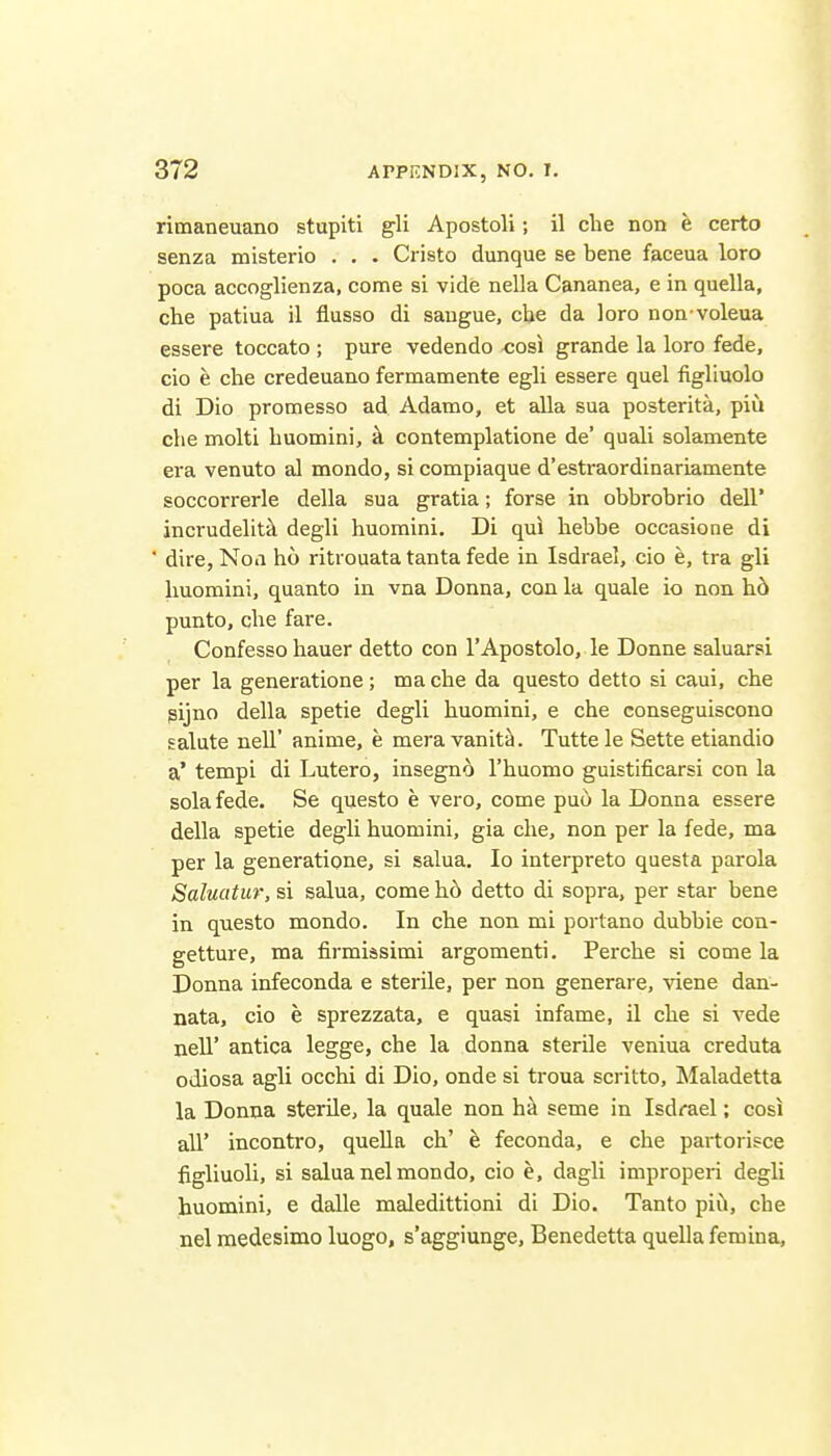 rimaneuano stupiti gli Apostoli; il die non e certo senza misterio . . . Cristo dunque se bene faceua loro poca accoglienza, come si vide nella Cananea, e in quella, che patiua il flusso di saugue, cbe da loro non voleua essere toccato ; pure vedendo cosi grande la loro fede, cio e clie credeuano fermamente egli essere quel figliuolo di Dio promesso ad Adamo, et aUa sua posterita, piu che molti buomini, k contemplatione de' quali solamente era venuto al mondo, si compiaque d'estraordinariamente soccorrerle della sua gratia; forse in obbrobrio dell' incrudelittl degli buomini. Di qui bebbe occasione di ■ dire, Noa bo ritrouata tanta fede in Isdrael, cio e, tra gli buomini, quanto in vna Donna, con la quale io non hb punto, cbe fare. Confesso bauer detto con 1'Apostolo, le Donne saluarsi per la generatione; ma cbe da questo detto si caui, cbe gijno della spetie degli buomini, e cbe conseguiscono salute nell' anime, e meravanita. Tuttele Sette etiandio a* tempi di Lutero, insegno I'buomo guistificarsi con la sola fede. Se questo e vero, come pu(i la Donna essere della spetie degli buomini, gia cbe, non per la fede, ma per la generatione, si salua. Io interpreto questa parola Saluatur, si salua, come b6 detto di sopra, per star bene in questo mondo. In cbe non mi portano dubbie con- getture, ma firmissimi argomenti. Percbe si come la Donna infeconda e sterile, per non generare, viene dan- nata, cio e sprezzata, e quasi infame, il cbe si vede nell' antica legge, che la donna sterile veniua creduta odiosa agli occhi di Dio, onde si troua scritto, Maladetta la Donna sterile, la quale non h^ seme in Isdrael; cosi all' incontro, quella cb' e feconda, e che partorisce figliuoli, si salua nelmondo, cio e, dagli improperi degli buomini, e dalle maledittioni di Dio. Tanto pid, che nel raedesinao luogo, s'aggiunge, Benedetta quella femina. 1