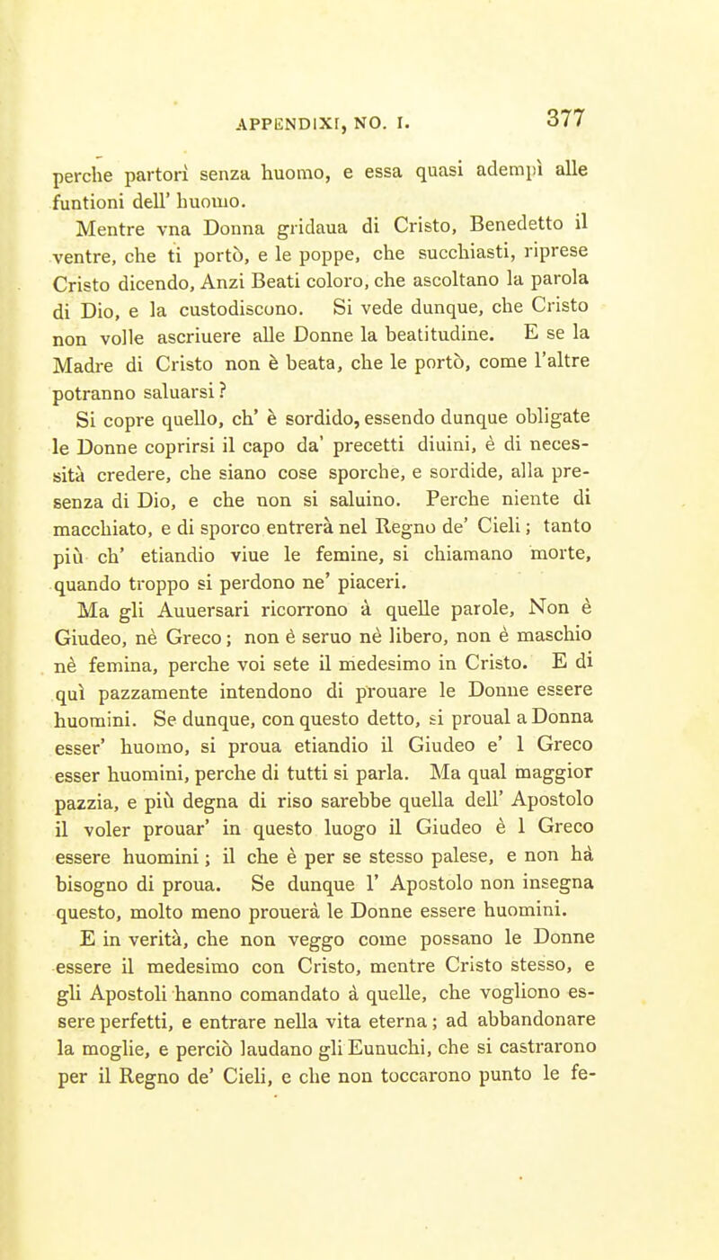 perche partori senza huomo, e essa quasi adempi alle funtioni dell' huoiiio. Mentre vna Donna gridaua di Cristo, Benedetto il ventre, che ti porto, e le poppe, che succbiasti, riprese Cristo dicendo, Anzi Beati colore, che ascoltano la parola di Dio, e la custodiscono. Si vede dunque, che Cristo non voile ascriuere alle Donne la beatitudine. E se la Madre di Cristo non e beata, che le porto, come I'altre potranno saluarsi ? Si copre quelle, ch' h sordido, essendo dunque obligate le Donne coprirsi il capo da' precetti diuini, ^ di neces- sita credere, che siano cose sporche, e sordide, alia pre- senza di Dio, e che non si saluino. Perche niente di macchiato, e di sporco entrera nel Regno de' Cieli; tanto pill cb' etiandio viae le femine, si chiamano morte, quando troppo si perdono ne' piaceri. Ma gli Auuersari ricorrono -k quelle parole, Non 6 Giudeo, ne Greco; non 6 seruo ne libero, non 6 maschio ne femina, perche voi sete il medesimo in Cristo. E di qui pazzamente intendono di prouare le Donne essere huomini. Se dunque, conquesto detto, si proual a Donna esser' huomo, si proua etiandio il Giudeo e' 1 Greco esser huomini, perche di tutti si park. Ma qual maggior pazzia, e pid degna di rise sarebbe quella dell' Apostolo il voler prouar' in questo luogo il Giudeo e 1 Greco essere huomini; il che e per se stesso palese, e non hd bisogno di proua. Se dunque 1' Apostolo non insegna questo, molto meno prouera le Donne essere huomini. E in veriti, che non veggo come possano le Donne essere il medesimo con Cristo, mentre Cristo stesso, e gli Apostoli hanno comandato a quelle, che vogliono es- sere perfetti, e entrare nella vita eterna; ad abbandonare la moglie, e percib laudano gU Eunuchi, che si castrarono per il Regno de' Cieh, e che non toccarono punto le fe-