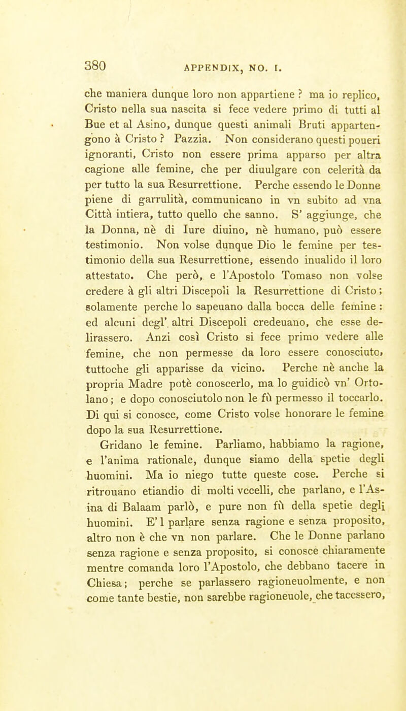 che maniera dunque loro non appartiene ? ma io replico, Cristo nella sua nascita si fece vedere primo di tutti al Bue et al Asino, dunque questi animali Bruti apparten- gono a Cristo ? Pazzia. Non considerano questi poueri ignoranti, Cristo non essere prima apparso per altra cagione alle famine, che per diuulgare con celeriti da per tutto la sua Resurrettione. Perche essendo le Donne piene di garrulitk, communicano in vn subito ad vna Citt^ intiera, tutto quello che sanno. S' aggiunge, che la Donna, nh di lure diuino, ne humano, pu6 essere testimonio. Non volse dunque Dio le femine per tes- timonio della sua Resurrettione, essendo inualido il loro attestato. Che per6, e I'Apostolo Tomaso non -volse credere k gli altri Discepoli la Resurrettione di Cristo; solamente perche lo sapeuano dalla bocca delle femine : ed alcuni degl', altri Discepoli credeuano, che esse de- lirassero. Anzi cosi Cristo si fece prirao vedere alle femine, che non permesse da loro essere conosciuto. tuttoche gli apparisse da vicino. Perche ne anche la propria Madre pote conoscerlo, ma lo guidic6 vn' Orto- lano; e dopo conosciutolo non le fil permesso il toccarlo, Di qui si conosce, come Cristo volse honorare le femine dopo la sua Resurrettione. Gridano le femine. Parliamo, habbiamo la ragione, e I'anima rationale, dunque siamo della spetie degli huomini. Ma io niego tutte queste cose. Perche si ritrouano etiandio di molti vccelli, che parlano, e I'As- ina di Balaam parl6, e pure non fil della spetie degli huomini. E' 1 parlare senza ragione e senza proposito, altro non e che vn non parlare. Che le Donne parlano senza ragione e senza proposito, si conosce chiararaente mentre comanda loro I'Apostolo, che debbano tacere in Chiesa; perche se parlassero ragioneuolmente, e non come tante bestie, non sarebbe ragioneuole, che tacessero,